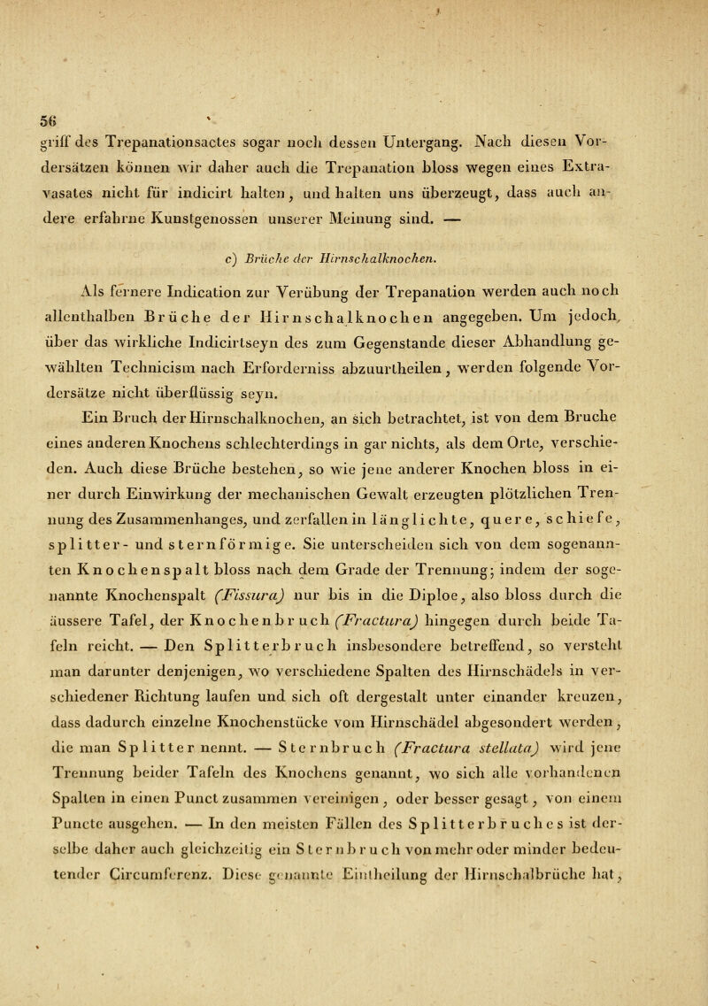 griff des Trepanationsactes sogar noch dessen Untergang. Nach diesen Vor- dersätzen können wir daher auch die Trepanation bloss wegen eines Extra- vasates nicht für indicirt halten, und halten uns überzeugt, dass aucli an- dere erfahrne Kunstgenossen unserer Meinung sind. — c) Brüche der Hirnschalknochen. Als fernere Indication zur Verübung der Trepanation werden auch noch allenthalben Brüche der Hirnschalknochen angegeben. Um jedoch, über das wirkliche Indicirtseyn des zum Gegenstande dieser Abhandlung ge- wählten Technicism nach Erforderniss abzuurtheilen, werden folgende Vor- dersätze nicht überflüssig seyn. Ein Bruch der Hirnschalknochen, an sich betrachtet, ist von dem Bruche eines anderen Knochens schlechterdings in gar nichts, als dem Orte, verschie- den. Auch diese Brüche bestehen, so wie jene anderer Knochen bloss in ei- ner durch Einwirkung der mechanischen Gewalt erzeugten plötzlichen Tren- nung des Zusammenhanges, und zerfallen in länglichte, quere, schiefe, splitter- und sternförmige. Sie unterscheiden sich von dem sogenann- ten Knochen spalt bloss nach dem Grade der Trennung; indem der soge- nannte Knochenspalt (Fissura) nur bis in die Diploe, also bloss durch die äussere Tafel, der Knochenbruch (Fractura) hingegen durch beide Ta- feln reicht. — Den Splitterbruch insbesondere betreffend, so versteht man darunter denjenigen, wo verschiedene Spalten des Hirnschädels in ver- schiedener Richtung laufen und sich oft dergestalt unter einander kreuzen, dass dadurch einzelne Knochenstücke vom Hirnschädel abgesondert werden, die man Splitter nennt. — Sternbruch (Fractura stellata) wird jene Trennung beider Tafeln des Knochens genannt, wo sich alle vorhandenen Spalten in einen Punct zusammen vereinigen , oder besser gesagt, von einem Puncto ausgehen. — In den meisten Fällen des Splitterbruches ist der- selbe daher auch gleichzeitig ein S te r n b r u ch von mehr oder minder bedeu- tender Circumferenz. Diese genannte Einlhcilung der Himsehalbriiche hat,