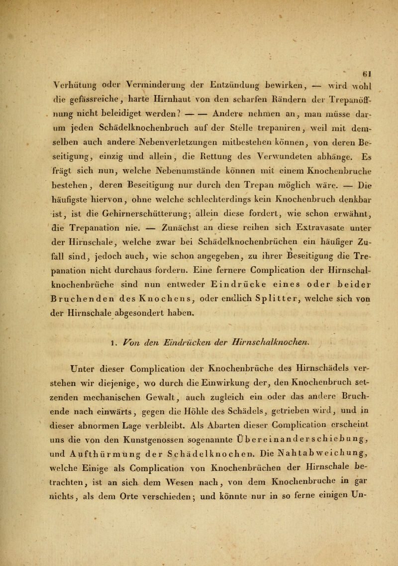 u Verhütung oder Verminderung der Entzündung bewirken, — wird wohl die gefässreiche, harte Hirnhaut von den scharfen Rändern derTrepanöS- nung nicht beleidiget werden? Andere nehmen an, man müsse dar- um jeden Schädelknochenbruch auf der Stelle trepaniren, weil mit dem- selben auch andere Nebenverletzungen mitbestehen können, von deren Be- seitigung, einzig und allein, die Rettung des Verwundeten abhänge. Es fragt sich nun, welche Nebenumstände können mit einem Knochenbruche bestehen, deren Beseitigung nur durch den Trepan möglich wäre. — Die häufigste hiervon, ohne welche schlechterdings kein Knochenbruch denkbar ist, ist die Gehirnerschütterung; allein diese fordert, wie schon erwähnt, die Trepanation nie. — Zunächst an diese reihen sich Extravasate unter der Hirnschale, welche zwar bei Schädelknochenbrüchen ein häufiger Zu- fall sind, jedoch auch, wie schon angegeben, zu ihrer Beseitigung die Tre- panation nicht durchaus fordern. Eine fernere Complication der Hirnschal- knochenbrüche sind nun entweder Eindrücke eines oder beider Bruchenden des Knochens, oder endlich Splitter, welche sich von der Hirnschale abgesondert haben. J. Von den Eindrücken der Hirnschalknochen. Unter dieser Complication der Knochenbrüche des Hirnschädels ver- stehen wir diejenige, wo durch die Einwirkung der, den Knochenbruch set- zenden mechanischen Gewalt, auch zugleich ein oder das andere Bruch- ende nach einwärts, gegen die Höhle des Schädels, getrieben wird, und in dieser abnormen Lage verbleibt. Als Abarten dieser Complication erscheint uns die von den Kunstgenossen sogenannte Übereinander Schiebung, und Aufthürmüng der Schädelknochen. Die Nahtabweichung, welche Einige als Complication von Knochenbrüchen der Hirnschale be- trachten, ist an sich dem Wesen nach, von dem Knochenbruche in gar nichts, als dem Orte verschieden; und könnte nur in so ferne einigen Un-