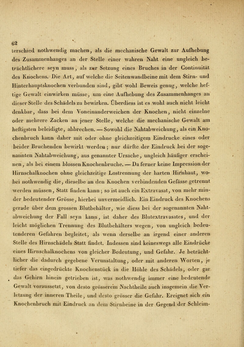 terschied nothwendig machen, als die mechanische Gewalt zur Aufhebung des Zusammenhanges an der Stelle einer wahren Naht eine ungleich be- trächtlichere seyn muss * als zur Setzung eines Bruches in der Continuität des Knochens. Die Art, aufweiche die Seitenwandbeinemit dem Stirn- und Hinterhauptsknochen verbunden sind, gibt wohl Beweis genug, welche hef- tige Gewalt einwirken müsse, um eine Aufhebung des Zusammenhanges an dieser Stelle des Schädels zu bewirken. Überdiess ist es wohl auch nicht leicht denkbar, dass bei dem Voneinanderweichen der Knochen, nicht einzelne oder mehrere Zacken an jener Stelle, welche die mechanische Gewalt am heftigsten beleidigte, abbrechen. — Sowohl die Nahtabweichung, als ein Kno- chenbruch kann daher mit oder ohne gleichzeitigem Eindrucke eines oder beider Bruchenden bewirkt werden; nur dürfte der Eindruck bei der soge- nannten Nahtabweichung, aus genannter Ursache, ungleich häufiger erschei- nen, als bei einem blossen Knochenbruche.—Da ferner keine Impression der Hirnschalknochen ohne gleichzeitige Lostrennung der harten Hirnhaut, wo- bei nothwendig die, dieselbe an den Knochen verbindenden Gefässe getrennt werden müssen, Statt finden kann ; so ist auch ein Extravasat, von mehr min- der bedeutender Grosse, hierbei unvermeidlich. Ein Eindruck des Knochens gerade über dem grossen Blutbehälter, wie diess bei der sogenannten Naht- abweichung der Fall seyn kann, ist daher des Blutextravasates, und der leicht möglichen Trennung des Blutbehälters wegen, von ungleich bedeu- tenderen Gefahren begleitet, als wenn derselbe an irgend einer anderen Stelle des Hirnschädels Statt findet. Indessen sind keineswegs alle Eindrücke eines Hirnschalknochens von gleicher Bedeutung, und Gefahr. Je beträcht- licher die dadurch gegebene Verunstaltung, oder mit anderen Worten, je tiefer das eingedrückte Knochenstück in die Höhle des Schädels, oder gar ( das Gehirn hinein getrieben ist, was nothwendig immer eine bedeutende Gewalt voraussetzt, von desto grösserem Nachtheile auch insgemein die Ver- letzung der inneren Theile, und desto grösser die Gefahr. Ereignet sich ein Knochenbruch mit Eindruck an dem Stirnbeine in der Gegend der Schleim-