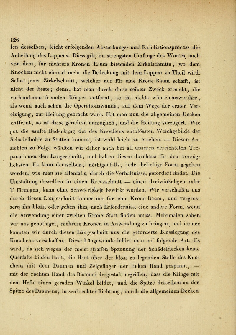 len desselben, leicht erfolgenden Absterbungs- und Exfoliationsprocess die Anheilung des Lappens. Diess gilt, im strengsten Umfange des Wortes, auch von dem, für mehrere Kronen Raum bietenden Zirkeischnitte, wo dem Knochen nicht einmal mehr die Bedeckung mit dem Lappen zu Theil wird. Selbst jener Zirkelschnitt, welcher nur für eine Krone Raum schafft, ist nicht der beste; denn, hat man durch diese seinen Zweck erreicht, die vorhandenen fremden Körper entfernt, so ist nichts wünschenswerther , als wenn auch schon die Operationswunde, auf dem Wege der ersten Ver- einigung, zur Heilung gebracht wäre. Hat man nun die allgemeinen Decken entfernt, so ist diese geradezu unmöglich, und die Heilung verzögert. Wie gut die sanfte Bedeckung der des Knochens entblössten Weichgebilde der Schädelhöhle zu Statten kommt, ist wohl leicht zu ersehen. — Diesen An- sichten zu Folge wählten wir daher auch bei all unseren verrichteten Tre- panationen den Längeschnitt, und halten diesen durchaus für den vorzüg- lichsten. Es kann demselben, nötigenfalls, jede beliebige Form gegeben werden, wie man sie allenfalls, durch die Verhältnisse, gefordert findet. Die Umstaltung desselben in einen Kreuzschnitt — einen dreiwinkeligen oder T förmigen, kann ohne Schwierigkeit bewirkt werden. Wir verschaffen uns durch diesen Längeschnitt immer nur für eine Krone Raum, und vergrÖs- sern ihn bloss, oder geben ihm, nach Erforderniss, eine andere Form, wenn die Anwendung einer zweiten Krone Statt finden muss. Mehrmalen sahen wir uns genöthiget, mehrere Kronen in Anwendung zu bringen, und immer konnten wir durch diesen Längeschnitt uns die geforderte Blosslegung des Knochens verschaffen. Diese Längewunde bildet man auf folgende Art. Es wird, da sich wegen der meist straffen Spannung der Schädeldecken keine Querfalte bilden lässt, die Haut über der bloss zu legenden Stelle des Kno- chens mit dem Daumen und Zeigefinger der linken Hand gespannt, — mit der rechten Hand das Bistouri dergestalt ergriffen, dass die Klinge mit dem Hefte einen geraden Winkel bildet, und die Spitze desselben an der Spitze des Daumens, in senkrechter Richtung, durch die allgemeinen Decken