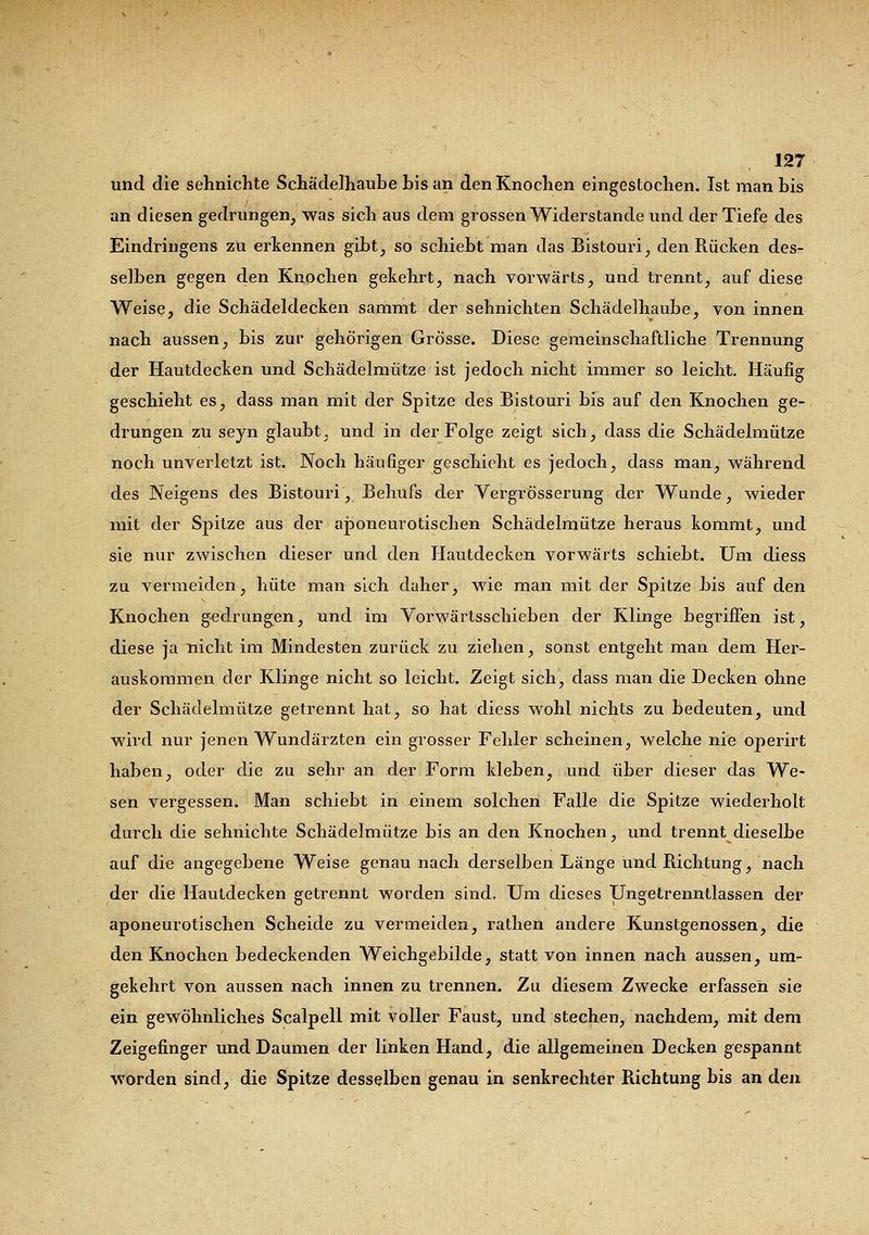 und die sehnichte Schädelhaube bis an den Knochen eingestochen. Ist man bis an diesen gedrungen, was sich aus dem grossen Widerstände und der Tiefe des Eindringens zu erkennen gibt, so schiebt man das Bistouri, den Rücken des- selben gegen den Knochen gekehrt, nach vorwärts, und trennt, auf diese Weise, die Schädeldecken sammt der sehnichten Schädelhaube, von innen nach aussen, bis zui* gehörigen Grösse. Diese gemeinschaftliche Trennung der Hautdecken und Schädelmütze ist jedoch nicht immer so leicht. Häufig geschieht es, dass man mit der Spitze des Bistouri bis auf den Knochen ge- drungen zu seyn glaubt, und in der Folge zeigt sich, dass die Schädelmütze noch unverletzt ist. Noch häufiger geschieht es jedoch, dass man, während des Neigens des Bistouri, Behufs der VergrÖsserung der Wunde, wieder mit der Spitze aus der aponeurotischen Schädelmütze heraus kommt, und sie nur zwischen dieser und den Hautdecken vorwärts schiebt. Um diess zu vermeiden, hüte man sich daher, wie man mit der Spitze bis auf den Knochen gedrungen, und im Vorwärtsschieben der Klinge begriffen ist, diese ja nicht im Mindesten zurück zu ziehen, sonst entgeht man dem Her- auskommen der Klinge nicht so leicht. Zeigt sich, dass man die Decken ohne der Schädelmütze getrennt hat, so hat diess wohl nichts zu bedeuten, und wird nur jenen Wundärzten ein grosser Fehler scheinen, welche nie operirt haben, oder die zu sehr an der Form kleben, und über dieser das We- sen vergessen. Man schiebt in einem solchen Falle die Spitze wiederholt durch die sehnichte Schädelmütze bis an den Knochen, und trennt dieselbe auf die angegebene Weise genau nach derselben Länge und Richtung, nach der die Hautdecken getrennt worden sind. Um dieses Ungetrenntlassen der aponeurotischen Scheide zu vermeiden, rathen andere Kunstgenossen, die den Knochen bedeckenden Weichgebilde, statt von innen nach aussen, um- gekehrt von aussen nach innen zu trennen. Zu diesem Zwecke erfassen sie ein gewöhnliches Scalpell mit voller Faust, und stechen, nachdem, mit dem Zeigefinger und Daumen der linken Hand, die allgemeinen Decken gespannt worden sind, die Spitze desselben genau in senkrechter Richtung bis an den