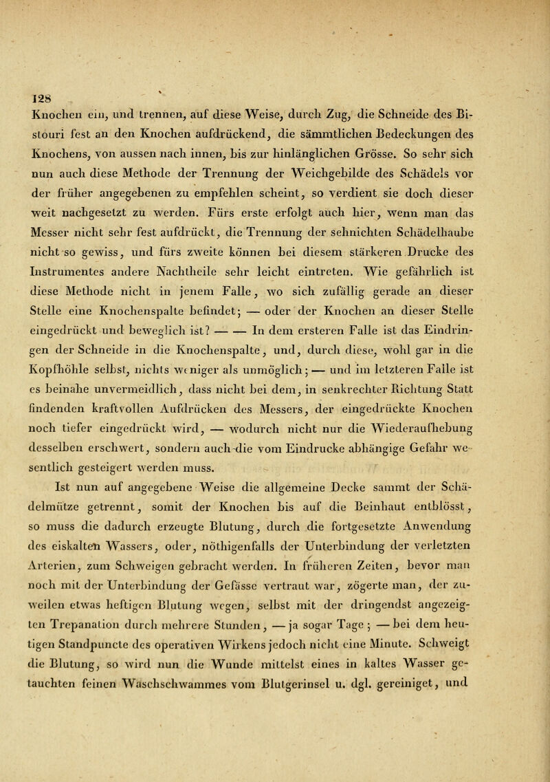 Knochen ein, und trennen, auf diese Weise, durch Zug, die Schneide des Bi- stouri fest an den Knochen aufdrückend, die sämmtlichen Bedeckungen des Knochens, von aussen nach innen, bis zur hinlänglichen Grösse. So sehr sich nun auch diese Methode der Trennung der Weichgebilde des Schädels vor der früher angegebenen zu empfehlen scheint, so verdient sie doch dieser weit nachgesetzt zu werden. Fürs erste erfolgt auch hier, wenn man das Messer nicht sehr fest aufdrückt, die Trennung der sehnichten Schädelhaube nicht so gewiss, und fürs zweite können bei diesem stärkeren Drucke des Instrumentes andere Nachtheile sehr leicht eintreten. Wie gefährlich ist diese Methode nicht in jenem Falle, wo sich zufällig gerade an dieser Stelle eine Knochenspalte befindet; —oder der Knochen an dieser Stelle eingedrückt und beweglich ist? — In dem ersteren Falle ist das Eindrin- gen der Schneide in die Knochenspalte, und, durch diese, wohl gar in die Kopfhöhle selbst, nichts weniger als unmöglich; — und im letzteren Falle ist es beinahe unvermeidlich, dass nicht bei dem, in senkrechter Richtung Statt findenden kraftvollen Aufdrücken des Messers, der eingedrückte Knochen noch tiefer eingedrückt wird, — wodurch nicht nur die Wiederaufhebung desselben erschwert, sondern auch-die vom Eindrucke abhängige Gefahr we- sentlich gesteigert werden muss. Ist nun auf angegebene Weise die allgemeine Decke sammt der Schä- delmütze getrennt, somit der Knochen bis auf die Beinhaut entblösst, so muss die dadurch erzeugte Blutung, durch die fortgesetzte Anwendung des eiskalten Wassers, oder, nöthigenfalls der Unterbindung der verletzten Arterien, zum Schweigen gebracht werden. In früheren Zeiten, bevor mau noch mit der Unterbindung der Gefässe vertraut war, zögerte man, der zu- weilen etwas heftigen Blutung wegen, selbst mit der dringendst angezeig- ten Trepanation durch mehrere Stunden, —ja sogar Tage ; —bei dem heu- tigen Standpuncte des operativen Wirkens jedoch nicht eine Minute. Schweigt die Blutung, so wird nun die Wunde mittelst eines in kaltes Wasser ge- tauchten feinen Waschschwammes vom Blutgerinsel u. dgl. gereiniget, und