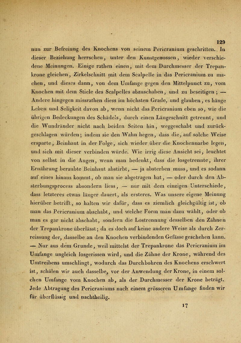 nun zur Befreiung des Knochens von seinem Pericranium geschritten. In dieser Beziehung herrschen, unter den Kunstgenüssen, wieder verschie- dene Meinungen. Einige rathen einen, mit dem Durchmesser der Trepan- krone gleichen, Zirkelschnitt mit dem Scalpelle in das Pericranium-zu ma- chen, und dieses dann, von dem Umfange gegen den Mittelpunct zu, vom Knochen mit dein Stiele des Scalpelles abzuschaben, und zu beseitigen ; — Andere hingegen missrathen diess im höchsten Grade, und glauben, es hänge Leben und Seligkeit davon ab, wenn nicht das Pericranium eben so, wie die übrigen Bedeckungen des SchädeJs, durch einen Längeschnitt getrennt, und die Wundränder nicht nach beiden Seiten hin, weggeschabt und zurück- geschlagen würden; indem sie den Wahn hegen, dass die, auf solche Weise ersparte, Beinhaut in der Folge, sich wieder über die Knochennarbe legen, und sich mit dieser verbinden würde. Wie irrig diese Ansicht sei, leuchtet von selbst in die Augen, wenn man bedenkt, dass die losgetrennte, ihrer Ernährung beraubte Beinhaut abstirbt, — ja absterben muss, und es sodann auf eines hinaus kommt, ob man sie abgetragen hat, — oder durch den Ab- sterbungsprocess absondern Hess, — nur mit dem einzigen Unterschiede, dass letzteres etwas länger dauert, als ersteres. Was unsere eigene Meinung hierüber betrifft, so halten wir dafür, dass es ziemlich gleichgültig ist, ob man das Pericranium abschabt, und welche Form man dazu wählt, oder ob man es gar nicht abschabt, sondern die Lostrennung desselben den Zähnen der Trepankrone überlässt; da es doch auf keine andere Weise als durch Zer- reissung der, dasselbe an den Knochen verbindenden Gefässe geschehen kann. — Nur aus dem Grunde, weil mittelst der Trepankrone das Pericranium im Umfange ungleich losgerissen wird, und die Zähne der Krone, während des Umtreibens umschlingt, wodurch das Durchbohren des Knochens erschwert ist, schälen wir auch dasselbe, vor der Anwendung der Krone, in einem sol- chen Umfange vom Knochen ab, als der Durchmesser der Krone beträgt. Jede Abtragung des Pericraniums nach einem grösseren Umfange finden wir für überflüssig und nachtheilig. 17