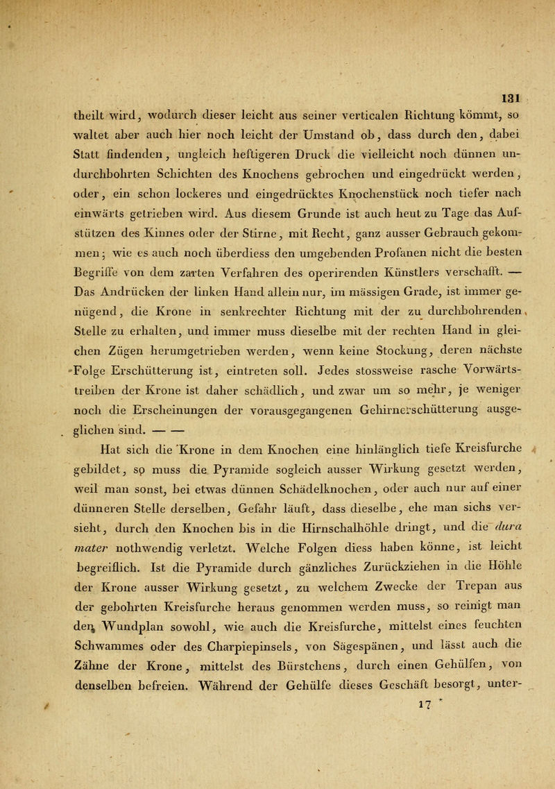 theilt wird, wodurch dieser leicht aus seiner verticalen Richtung kömmt, so waltet aber auch hier noch leicht der Umstand ob, dass durch den, dabei Statt findenden, ungleich heftigeren Druck die vielleicht noch dünnen un- durchbohrten Schichten des Knochens gebrochen und eingedrückt werden, oder, ein schon lockeres und eingedrücktes Knochenstück noch tiefer nach einwärts getrieben wird. Aus diesem Grunde ist auch heut zu Tage das Auf- stützen de« Kinnes oder der Stirne, mit Recht, ganz ausser Gebrauch gekom- men ; wie es auch noch überdiess den umgebenden Profanen nicht die besten Begriffe von dem zarten Verfahren des operirenden Künstlers verschafft. — Das Andrücken der linken Hand allein nur, im massigen Grade, ist immer ge- nügend , die Krone in senkrechter Richtung mit der zu durchbohrenden, Stelle zu erhalten, und immer muss dieselbe mit der rechten Hand in glei- chen Zügen herumgetrieben werden, wenn keine Stockung, deren nächste -Folge Erschütterung ist, eintreten soll. Jedes stossweise rasche Vorwärts- treiben der Krone ist daher schädlich, und zwar um so mehr, je weniger noch die Erscheinungen der vorausgegangenen Gehirnerschütterung ausge- glichen sind. Hat sich die 'Krone in dem Knochen eine hinlänglich tiefe Kreisfurche gebildet, so muss die Pyramide sogleich ausser Wirkung gesetzt werden, weil man sonst, bei etwas dünnen Schädelknochen, oder auch nur auf einer dünneren Stelle derselben, Gefahr läuft, dass dieselbe, ehe man sichs ver- sieht, durch den Knochen bis in die Hirnschalhöhle dringt, und die dura mater nothwenclig verletzt. Welche Folgen diess haben könne, ist leicht begreiflich. Ist die Pyramide durch gänzliches Zurückziehen in die Höhle der Krone ausser Wirkung gesetzt, zu welchem Zwecke der Trepan aus der gebohrten Kreisfurche heraus genommen werden muss, so reinigt man der^ Wundplan sowohl, wie auch die Kreisfurche, mittelst eines feuchten Schwammes oder des Charpiepinsels, von Sägespänen, und lässt auch die Zähne der Krone, mittelst des Bürstchens, durch einen Gehülfen, von denselben befreien. Während der (Jehülfe dieses Geschäft besorgt, unter- _ 17 *