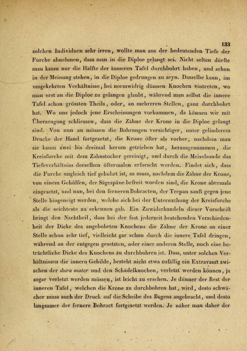 solchen Individuen sehr irren, wollte man aus der bedeutenden Tiefe der Furche abnehmen, dass man in die Diploe gelangt sei. Nicht selten dürfte man kaum nur die Hälfte der äusseren Tafel durchbohrt haben, und schon in der Meinung stehen, in die Diploe gedrungen zu seyn. Dasselbe kann, im umgekehrten Verhältnisse, bei normwidrig dünnen Knochen eintreten, wo man erst an die Diploe zu gelangen glaubt, während man selbst die innere Tafel schon grössten Theils, oder, an mehreren Stellen, ganz durchbohrt hat. Wo uns jedoch jene Erscheinungen vorkommen, da können wir mit Überzeugung schliessen, dass die Zähne der Krone in die Diploe gelangt sind. Von nun an müssen die Bohrungen vorsichtiger, unter gelinderem Drucke der Hand fortgesetzt, die Krone öfter als vorher, nachdem man sie kaum zwei bis dreimal herum getrieben hat, herausgenommen, die Kreisfurche mit dem Zahnstocher gereinigt, und durch die Meiselsonde das Tiefeverhältniss derselben öftermalen erforscht werden. Findet sich, dass die Furche ungleich tief gebohrt ist, so muss, nachdem die Zähne der Krone, von einem Gehülfen, der Sägespäne befreit worden sind, die Krone abermals eingesetzt, und nun, bei den ferneren Bohracten, der Trepan sanft gegen jene Stelle hingeneigt werden, welche sich bei der Untersuchung der Kreisfurche als die seichteste zu erkennen gab. Ein Zuwiderhandeln dieser Vorschrift bringt den Nachtheil, dass bei der fast jederzeit bestehenden Verschieden- heit der Dicke des angebohrten Knochens die Zähne der Krone an einer Stelle schon sehr tief, vielleicht gar schon durch die innere Tafel dringen, während an der entgegen gesetzten, oder einer anderen Stelle, noch eine be- trächtliche Dicke des Knochens zu durchbohren ist. Dass, unter solchen Ver- hältnissen die innern Gebilde, besteht nicht etwa zufällig ein Extravasat zwi- schen der dura mater und den Schädelknochen, verletzt werden können, ja sogar verletzt werden müssen, ist leicht zu ersehen. Je dünner der Rest der inneren Tafel, welchen die Krone zu durchbohren hat, wird, desto schwä- cher muss auch der Druck auf die Scheibe des Bogens angebracht, und desto langsamer der fernere Bohract fortgesetzt werden. Je näher man daher der