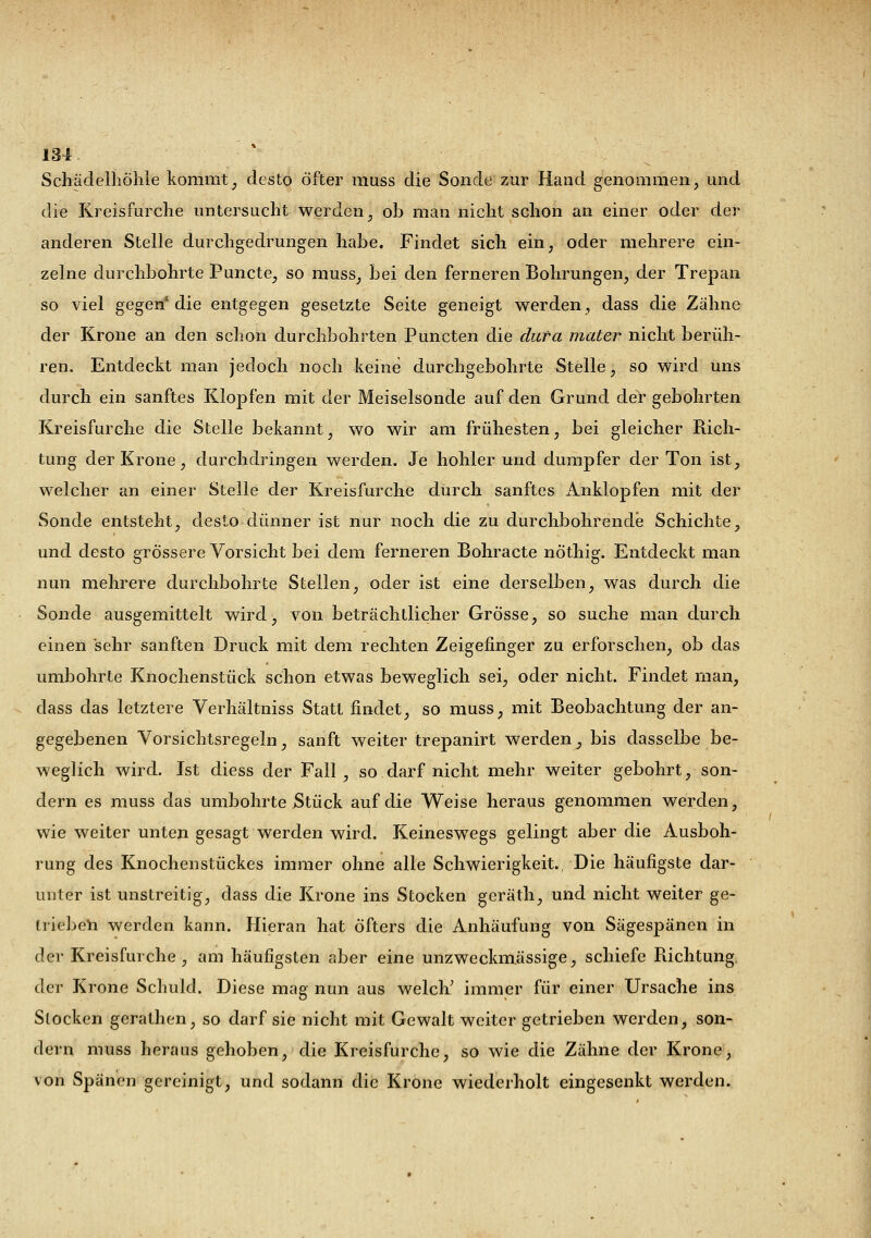 Schädelhöhle kommt, desto öfter muss die Sonde zur Hand genommen, und die Kreisfurche untersucht werden, ob man nicht schon an einer oder der anderen Stelle durchgedrungen habe. Findet sich ein, oder mehrere ein- zelne durchbohrte Puncte, so muss, bei den ferneren Bohrungen, der Trepan so viel gegen* die entgegen gesetzte Seite geneigt werden, dass die Zähne der Krone an den schon durchbohrten Puncten die duta mater nicht berüh- ren. Entdeckt man jedoch noch keine durchgebohrte Stelle, so wird uns durch ein sanftes Klopfen mit der Meiselsonde auf den Grund der gebohrten Kreisfurche die Stelle bekannt, wo wir am frühesten, bei gleicher Rich- tung der Krone, durchdringen werden. Je hohler und dumpfer der Ton ist, welcher an einer Stelle der Kreisfurche durch sanftes Anklopfen mit der Sonde entsteht, desto dünner ist nur noch die zu durchbohrende Schichte, und desto grössere Vorsicht bei dem ferneren Bohracte nöthig. Entdeckt man nun mehrere durchbohrte Steilen, oder ist eine derselben, was durch die Sonde ausgemittelt wird, von beträchtlicher Grösse, so suche man durch einen sehr sanften Druck mit dem rechten Zeigefinger zu erforschen, ob das umbohrte Knochenstück schon etwas beweglich sei, oder nicht. Findet man, dass das letztere Verhältniss Statt findet, so muss, mit Beobachtung der an- gegebenen Vorsichtsregeln, sanft weiter trepanirt werden, bis dasselbe be- weglich wird. Ist diess der Fall , so darf nicht mehr weiter gebohrt, son- dern es muss das umbohrte Stück auf die Weise heraus genommen werden, wie weiter unten gesagt werden wird. Keineswegs gelingt aber die Ausboh- rung des Knochenstückes immer ohne alle Schwierigkeit., Die häufigste dar- unter ist unstreitig, dass die Krone ins Stocken geräth, und nicht weiter ge- trieben werden kann. Hieran hat öfters die Anhäufung von Sägespänen in der Kreisfurche, am häufigsten aber eine unzweckmässige, schiefe Richtung, der Krone Schuld. Diese mag nun aus welch' immer für einer Ursache ins Stocken gerathen, so darf sie nicht mit Gewalt weiter getrieben werden, son- dern muss heraus gehoben, die Kreisfurche, so wie die Zähne der Krone, von Spänen gereinigt, und sodann die Krone wiederholt eingesenkt werden.