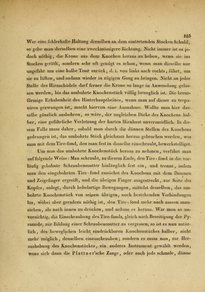 War eine fehlerhafte Haltung derselben an dem eintretenden Stocken Schuld, so gebe man derselben eine zweckmässigem Pachtung. Nicht immer ist es je- doch nöthig, die Krone aus dem Knochen heraus zu heben, wenn sie ins Stocken geräth, sondern sehr oft genügt es schon, wenn man dieselbe nur ungefähr um eine halbe Tour zurück, d. i. von links nach-rechts, führt, um sie zu lüften, und sodann wieder in zügigen Gang zu bringen. Nicht an jeder Stelle des Hirnschädels darf ferner die Krone so lange in Anwendung gelas- sen werden, bis das umbohrte Knochenstück völlig beweglich ist. Die kreuz- förmige Erhabenheit des Hinterhauptbeines, wenn man auf dieser zu trepa- niren gezwungen ist, macht hiervon eine Ausnahme. Wollte man hier das- selbe gänzlich ausbohren, so wäre, der ungleichen Dicke des Knochens hal- ber, eine gefährliche Verletzung der harten Hirnhaut unvermeidlich. Iti die- sem Falle muss daher, sobald man durch die dünnen Stellen des Knochens gedrungen ist, das umbohrte Stück gleichsam heraus gebrochen werden, was man mit dem Tire-fond, den man fest in dasselbe einschraubt, bewerkstelliget. Um nun das umbohrte Knochenstück heraus zu nehmen, verfährt man auf folgende Weise : Man schraubt, zu diesem Ende, den Tire - fond in die vor- läufig gebahnte Schraubenmutter hinlänglich fest ein, und trennt, indem man den eingebohrten Tire-fond zunächst des Knochens mit dem Daumen und Zeigefinger ergreift, und die übrigen Finger ausgestreckt, zur Seite des Kopfes, anlegt, durch hebelartige Bewegungen, mittelst desselben, das um- bohrte Knochenstück von seilen übrigen, noch bestehenden Verbindungen los, wobei aber geradezu nöthig ist, den Tire-fond mehr nach aussen anzu- ziehen, als nach innen zu drücken, und nehme es heraus. War man so un- vorsichtig, die Einschraubung des Tire-fonds, gleich nach Beseitigung der Py- ramide, zur Bildung einer Schraubenmutter zu vergessen, so ist es nun natür- lich, des beweglichen leicht eindrückbaren Knochenstückes halber, nicht mehr möglich, denselben einzuschrauben; sondern es muss nun, zur Her- aushebung des Knochenstüekes, ein anderes Instrument gewählt werden, wozu sich dann die Plattner'sche Zange, oder auch jede schmale, dünne