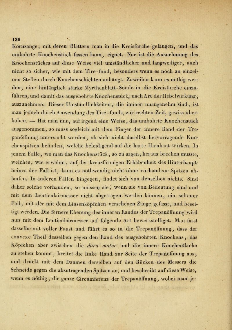 Kornzange, mit deren Blättern man in die Kreisfurche gelangen, und das umbohrte Knochenstück fassen kann, eignet. Nur ist die Ausnehmung des Knochenstückes auf diese Weise viel umständlicher und langweiliger, auch nicht so sicher, wie mit dem Tire-fond, besonders wenn es noch an einzel- nen Stellen durch Knochenschichten anhängt. Zuweilen kann es nöthig wer- den, eine hinlänglich starke Myrthenblatt- Sonde in die Kreisfurche einzu- führen, und damit das ausgebohrte Knochenstück, nach Art der Hebel Wirkung, auszunehmen. Dieser Umständlichkeiten, die immer unangenehm sind, ist man jedoch durch Anwendung des Tire-fonds, zur rechten Zeit, gewiss über- hoben. — Hat man nun, auf irgend eine Weise, das umbohrte Knochenstück ausgenommen, so muss sogleich mit dem Finger der innere Rand der Tre- panöfihung untersucht werden, ob sich nicht daselbst hervorragende Kno- chenspitzen befinden, welche beleidigend auf die harte Hirnhaut wirken. In jenem Falle, wo man das Knochenstück, so zu sagen, heraus brechen musste, welches, wie erwähnt, auf der kreuzförmigen Erhabenheit des Hinterhaupt- beines der Fall ist, kann es nothwendig nicht ohne vorhandene Spitzen ab- laufen. In anderen Fällen hingegen, findet sich von denselben nichts. Sind daher solche vorhanden, so müssen sie, wenn sie von Bedeutung sind und mit dem Lenticulairmesser nicht abgetragen werden können, ein seltener Fall, mit der mit dem Linsenköpfchen versehenen Zange gefasst, und besei- tigt werden. Die fernere Ebenung des inneren Randes der Trepanöfmung wird nun mit dem Lenticulairmesser auf folgende Art bewerkstelliget. Man fasst dasselbe mit voller Faust und führt es so in die Trepanöfmung, dass der convexe Theil desselben gegen den Rand des ausgebohrten Knochens, das Köpfchen aber zwischen die dura nieder und die innere Knochenfläche zu stehen kommt, breitet die linke Hand zur Seite der Trepanöfmung aus, und drückt mit dem Daumen derselben auf den Rücken des Messers die Schneide gegen die abzutragenden Spitzen an, und beschreibt auf diese Weise, wenn es nöthig, die ganze Gircumferenz der Trcpanöffnung, wobei man je-