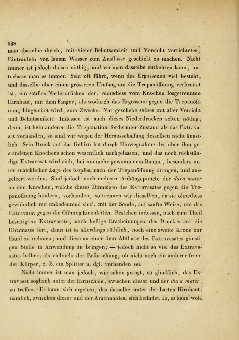 man dasselbe durch, mit-vieler Behutsamkeit und Vorsicht verrichtetes, Einträufeln von lauem Wasser zum Ausflusse geschickt zu machen. Nicht immer ist jedoch dieses nöthig, und wo man dasselbe entbehren kann, un- terlasse man es immer. Sehr oft führt, wenn des Ergossenen viel besteht, und dasselbe über einen grösseren Umfang um die Trepanöffnung verbreitet ist, ein sanftes Niederdrücken der, ohnediess vom Knochen losgetrennten Hirnhaut, mit dem Finger, als wodurch das Ergossene gegen die Trepanöff- nung hingeleitet wird, zum Zwecke. Nur geschehe selbes mit aller Vorsicht und Behutsamkeit. Indessen ist auch dieses Niederdrücken selten nöthig; denn, ist kein anderer die Trepanation fordernder Zustand als das Extrava- sat vorhanden, so sind wir wegen der Herausschaffung desselben nicht ängst- lich. Sein Druck auf das Gehirn hat clurph Hinwegnahme des über ihm ge- standenen Knochens schon wesentlich nachgelassen, und das noch rückstän- dige Extravasat wird sich, bei nunmehr gewonnenem Räume, besonders un- ter schicklicher Lage des Kopfes, nach der Trepanöffnung drängen, und aus- geleert werden. Sind jedoch noch mehrere Anhängepuncte der dura mater an den Knochen, welche dieses Hinneigen des Extravasates gegen die Tre- panöffnung hindern, vorhanden, so trennen wir dieselben, da sie ohnediess gewöhnlich nur unbedeutend sind, mit der Sonde, auf sanfte Weise, um das Extravasat gegen die Öffnung hinzuleiten. Bestehen indessen, nach zum Theil beseitigtem Extravasate, noch heftige Erscheinungen des Druckes auf die Hirnmasse fort, dann ist es allerdings räthlich, noch eine zweite Krone zur Hand zu nehmen, und diese an einer dem Abflüsse des Extravasates günsti- gen Stelle in Anwendung zu bringen; — jedoch nicht so viel des Extrava- sates halber, als vielmehr der Erforschung, ob nicht noch ein anderer frem- der Körper, z. B. ein Splitter u. dgl. vorhanden sei. Nicht immer ist man jedoch, wie schon gesagt, so glücklich, das Ex- travasat sogleich unter der Hirnschale, zwischen dieser und der dura mater j zu treffen. Es kann sich ergeben, das dasselbe unter der harten Hirnhaut, nämlich, zwischen dieser und der Arachnoidea, sich befindet. Ja, es kann wohl