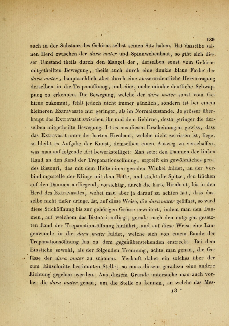 auch in der Substanz des Gehirns selbst seinen Sitz haben. Hat dasselbe sei- nen Herd zwischen der dura mater und Spinnwebenhaut, so gibt sich die-, ser Umstand theils durch den Mangel der, derselben sonst vom Gehirne mitgetheilten Bewegung, theils auch durch eine dunkle blaue Farbe der dura mater j hauptsächlich aber durch eine ausserordentliche Hervorragung derselben in die Trepanöffnung, und eine, mehr minder deutliche Schwap- pung zu erkennen. Die Bewegung, welche der dura mater sonst vom Ge- hirne zukommt, fehlt jedoch nicht immer gänzlich, sondern ist bei einem kleineren Extravasate nur geringer, als im Normalzustande. Je grösser über- haupt das Extravasat zwischen ihr und dem Gehirne, desto geringer die der- selben mitgetheilte Bewegung. Ist es aus diesen Erscheinungen gewiss, dass das Extravasat unter der harten Hirnhaut, welche nicht zerrissen ist, liege, so bleibt es Aufgabe der Kunst, demselben einen Ausweg zu verschaffen, was man auf folgende Art bewerkstelliget: Man setzt den Daumen der linken Hand an den Rand der Trepanationsöffnung, ergreift ein gewöhnliches gera- des Bistouri, das mit dem Hefte einen geraden Winkel bildet, an der Ver- bindungsstelle der Klinge mit dem Hefte, und sticht die Spitze, den Rücken auf den Daumen aufliegend, vorsichtig, durch die harte Hirnhaut, bis in den Herd des Extravasates, wobei man aber ja darauf zu achten hat, dass das- selbe nicht tiefer dringe. Ist, auf diese Weise, die dura mater geöffnet, so wird diese Stichöffnung bis zur gehörigen Grösse erweitert, indem man den Dau- men, auf welchem das Bistouri aufliegt, gerade nach den entgegen gesetz- ten Rand der Trepanationsöffnung hinführt, und auf diese Weise eine Län- genwunde in die dura mater bildet, welche sich von einem Rande der Trepanationsöffnung bis zu dem gegenüberstehenden erstreckt. Bei dem Einstiche sowohl, als der folgenden Trennung, achte man genau, die Ge- fässe der dura mater zu schonen. Verläuft daher ein solches über der zum Einschnitte bestimmten Stelle, so muss diesem geradezu -eine andere Richtung gegeben werden. Aus diesem Grunde untersuche man auch vor- her die dura mater genau, um die Stelle zu kennen, an welche das Mes- l8 *