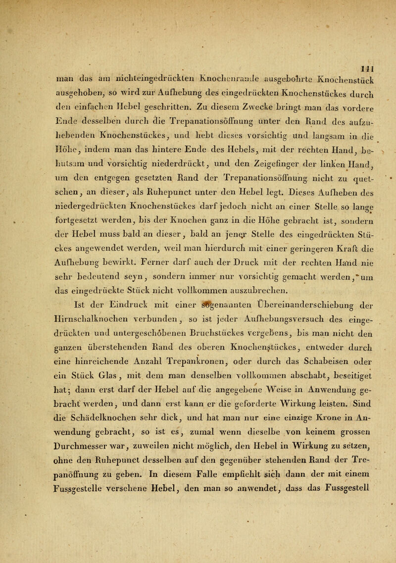 ni man das am nichteingedrücklen Knochenraiide ausgebohrte Knochenstück ausgehoben, so wird zur Aufhebung des eingedrückten Knoehenstückes durch den einfachen Hebel geschritten. Zu diesem Zwecke bringt man das vordere Ende desselben durch die Trepanationsöffnung unter den Rand des aufzu- hebenden Knochenstückes, und hebt dieses vorsichtig Und langsam in die Höhe, indem man das hintere Ende des Hebels, mit der rechten Hand, be- hutsam und vorsichtig niederdrückt, und den Zeigefinger der linken Hand um den entgegen gesetzten Rand der TrepanationsöfFnüng. nicht zu quet- schen, an dieser, als Ruhepuhct unter den Hebel legt. Dieses Aufheben des niedergedrückten Knoehenstückes darf jedoch nicht an einer Stelle so lange fortgesetzt werden, bis der Knochen ganz in die Höhe gebracht ist, sondern der Hebel muss bald an dieser, bald an jenejr Stelle des eingedrückten Stü- ckes angewendet werden, weil man hierdurch mit einer geringeren Kraft die Aufhebung bewirkt. Ferner darf auch der Druck mit der rechten Hand nie sehr bedeutend seyn, sondern immer nur vorsichtig gemacht werden,um das eingedrückte Stück nicht vollkommen auszubrechen. Ist der Eindruck mit einer sogenannten Übereinanderschiebung der Hirnschalknochen verbunden, so ist jeder Aufhebungsversuch des einge- drückten und untergeschobenen Bruchstückes vergebens, bis man nicht den ganzen überstehenden Rand des oberen Knochenstückes, entweder durch eine hinreichende Anzahl Trepankronen, oder durch das Schabeisen oder ein Stück Glas , mit dem man denselben vollkommen abschabt, beseitiget hat; dann erst darf der Hebel auf die angegebene Weise in Anwendung ge- bracht werden, und dann erst kann er die geforderte Wirkung leisten. Sind die Schädelknochen sehr dick, und hat man nur eine einzige Krone in An- wendung gebracht, so ist es, zumal wenn dieselbe von keinem grossen Durchmesser war, zuweilen nicht möglich, den Hebel in Wirkung zu setzen, ohne den Ruhepunct desselben auf den gegenüber stehenden Rand der Tre- panoffnung zu geben. In diesem Falle empfiehlt sich dann der mit einem Fussgestelle versehene Hebel, den man so anwendet, dass das Fussgestell