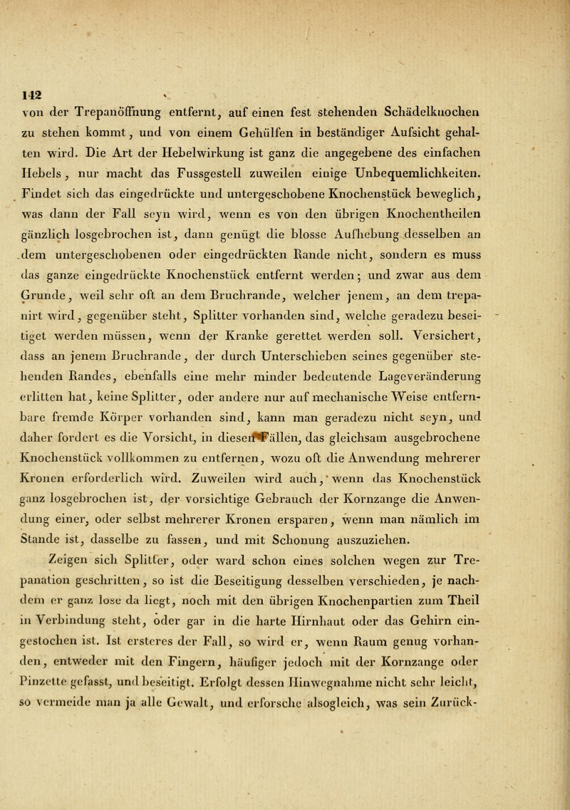 von der Trepanöffhung entfernt, auf einen fest stehenden Schädelkuochen zu stehen kommt, und von einem Gehülfen in beständiger Aufsicht gehal- ten wird. Die Art der Hebelwirkung ist ganz die angegebene des einfachen Hebels, nur macht das Fussgestell zuweilen einige Unbequemlichkeiten. Findet sich das eingedrückte und untergeschobene Knochenstück beweglich, was dann der Fall scyn wird., wenn es von den übrigen Kuochentheilen gänzlich losgebrochen ist, dann genügt die blosse Aufhebung desselben an dem untergeschobenen oder eingedrückten Rande nicht, sondern es muss das ganze eingedrückte Knochenstück entfernt werden; und zwar aus dem Grunde, weil sehr oft an dem Bruchrande, welcher jenem, an dem trepa- nirt wird, gegenüber steht, Splitter vorhanden sind, welche geradezu besei- tiget werden müssen, wenn der Kranke gerettet werden soll. Versichert, dass an jenem Bruchrande, der durch Unterschieben seines gegenüber ste- henden Randes, ebenfalls eine mehr minder bedeutende Lage Veränderung erlitten hat, keine Splitter, oder andere nur auf mechanische Weise entfern- bare fremde Körper vorhanden sind, kann man geradezu nicht seyn, und daher fordert es die Vorsicht, in dieseifFällen, das gleichsam ausgebrochene Knochenstück vollkommen zu entfernen, wozu oft die Anwendung mehrerer Kronen erforderlich wird. Zuweilen wird auch,* wenn das Knochenstück ganz losgebrochen ist, der vorsichtige Gebrauch der Kornzange die Anwen- dung einer, oder selbst mehrerer Kronen ersparen, wenn man nämlich im Stande ist, dasselbe zu fassen, und mit Schonung auszuziehen. Zeigen sich Splitter, oder ward schon eines solchen wegen zur Tre- panation geschritten, so ist die Beseitigung desselben verschieden, je nach- dem er ganz lose da liegt, noch mit den übrigen Knochenpartien zum Theil in Verbindung steht, oder gar in die harte Hirnhaut oder das Gehirn ein- gestochen ist. Ist ersteres der Fall, so wird er, wenn Raum genug vorhan- den, entweder mit den Fingern, häufiger jedoch mit der Kornzange oder Pinzette gefasst, und beseitigt. Erfolgt dessen Hinwegnahme nicht sehr leicht, so vermeide man ja alle Gewalt, und erforsche alsogleich, was sein Zurück-