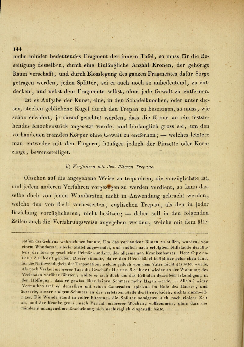 mehr minder bedeutendes Fragment der innern Tafel, so muss für die Be- seitigung desselben, durch eine hinlängliche Anzahl Kronen, der gehörige Raum verschafft, und durch Blosslegung des ganzen Fragmentes dafür Sorge getragen werden, jeden Splitter, sei er auch noch so unbedeutend, zu ent- decken , und nebst dem Fragmente selbst, ohne jede Gewalt zu entfernen. Ist es Aufgabe der Kunst, eine, in den Schädelknochen, oder unter die- sen, stecken gebliebene Kugel durch den Trepan zu beseitigen, so muss, wie schon erwähnt, ja darauf geachtet werden, dass die Krone an ein festste- hendes Knochenstück angesetzt werde, und hinlänglich gross sei, um den vorhandenen fremden Körper ohne. Gewalt zu entfernen; — welches letztere man entweder mit den Fingern, häufiger jedoch der Pinzette oder Korn- zange, bewerkstelliget. Z>) Verfahren mit dem älteren Trepane. Obschon auf die angegebene Weise zu trepaniren, die vorzüglichste ist, und jedem anderen Verfahren vorgezogen zu werden verdient, so kann das- selbe doch von jenen Wundärzten nicht in Anwendung gebracht werden, welche den von Bell verbesserten, englischen Trepan, als den in jeder Beziehung vorzüglicheren, nicht besitzen; — daher soll in den folgenden Zeilen auch die Verfahrungsweise angegeben werden, welche mit dem älte- sation des Gehirns wahrnehmen konnte. Um das vorhandene Bluten zu stillen, wurden, von einem Wundarzte, allerlei Mittel angewendet, und endlich nach erfolgtem Stillstande des ßlu- tens der hiesige geschickte Primärwundarzt des allgemeinen Krankenhauses, Herr Opera- teur Seibert gerufen. Dieser stimmte, da er den Hirnschädel in Splitter gehrochen fand, lür die Notwendigkeit der Trepanation, welche jedoch von dem Vater nicht gestattet wurde. Als nach Verlaufmchrerer Tage die Geschäfte H e rrn Seiberl wieder an der Wohnung des Verletzten vorüber führten, wollte er sich doch um das Befinden dcssclhen erkundigen, in der Hoffnung, dass er gewiss über kdnen Schmerz mehr klagen werde. — Allein ,v wider Vermuthen traf er denselben mit seinen Cameraden spielend im Hofe des Hauses , und äusserte, ausser einigem Schmerz an dir verletzten Stelle des Ilirnschädels, nichts normwid- riges. Die Wunde stand in voller Eiterung, die Splitter sonderten sich nach einiger Zeil ab, und der Kranke genas, nach Verlauf mehrerer Wochen, vollkommen, ohne dass tlie mindeste unangenehme Erscheinung sich nachträglich eingestellt hätte.