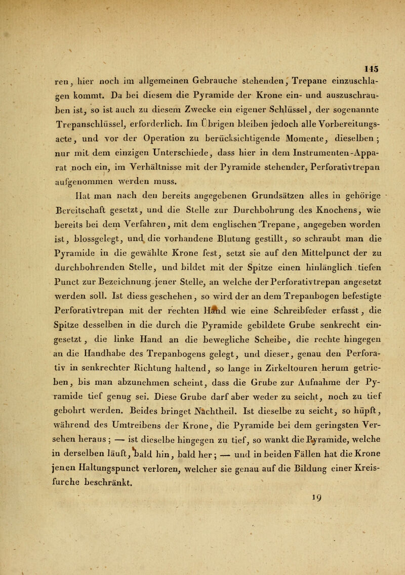 ren, hier noch im allgemeinen Gebrauche stehenden, Trepane einzuschla- gen kommt. Da bei diesem die Pyramide der Krone ein- und auszuschrau- ben ist, so ist auch zu diesem Zwecke ein eigener Schlüssel, der sogenannte Trepanschlüssel, erforderlich. Im l brigen bleiben jedoch alle Vorbereitungs- acte, und vor der Operation zu berücksichtigende Momente, dieselben; nur mit dem einzigen Unterschiede, dass hier in dem Instrumenten-Appa- rat noch ein, im Verhältnisse mit der Pyramide stehender, Perforativtrepan aufgenommen werden muss. Hat man nach den bereits angegebenen Grundsätzen alles in gehörige Bereitschaft gesetzt, und die Stelle zur Durchbohrung des Knochens, wie bereits bei dem Verfahren, mit dem englischen'Trepane, angegeben worden ist, blossgelegt, und die vorhandene Blutung gestillt, so schraubt man die Pyramide in die gewählte Krone fest, setzt sie auf den Mittelpunct der zu durchbohrenden Stelle, und bildet mit der Spitze einen hinlänglich . tiefen Punct zur Bezeichnung jener Stelle, an welche der Perforativtrepan angesetzt werden soll. Ist diess geschehen, so wird der an dem Trepanbogen befestigte Perforativtrepan mit der rechten Hä*hd wie eine Schreibfeder erfasst, die Spitze desselben in die durch die Pyramide gebildete Grube senkrecht ein- gesetzt, die linke Hand an die bewegliche Scheibe, die rechte hingegen an die Handhabe des Trepanbogens gelegt, und dieser, genau den Perfora- tiv in senkrechter Richtung haltend, so lange in Zirkeltouren herum getrie- ben, bis man abzunehmen scheint, dass die Grube zur Aufnahme der Py- ramide tief genug sei. Diese Grube darf aber weder zu seicht, noch zu tief gebohrt werden. Beides bringet Nachtheil. Ist dieselbe zu seicht, so hüpft, während des Umtreibens der Krone, die Pyramide bei dem geringsten Ver- sehen heraus ; — ist dieselbe hingegen zu tief, so wankt die Pyramide, welche in derselben läuft, bald hin, bald her; — und in beiden Fällen hat die Krone jenen Haltungspunct verloren, welcher sie genau auf die Bildung einer Kreis- furche beschränkt. 19
