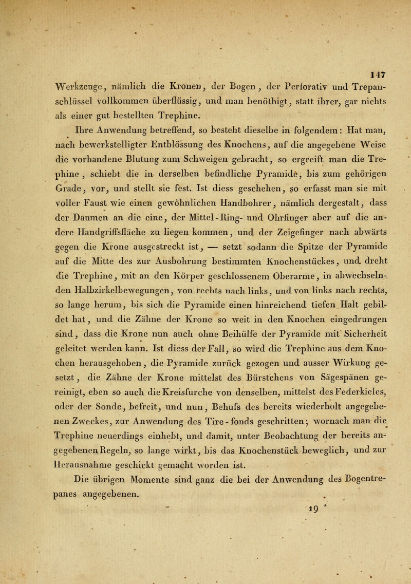 Werkzeuge, nämlich die Kronen, der Bogen, der Perforativ und Trepan- schlüssel vollkommen überflüssig, und man benöthigt, statt ihrer, gar nichts als einer gut bestellten Trephine. Ihre Anwendung betreffend, so besteht dieselbe in folgendem: Hat man, nach bewerkstelligter Entblössung des Knochens, auf die angegebene Weise die vorhandene Blutung zum Schweigen gebracht, so ergreift man die Tre- phine , schiebt die in derselben befindliche Pyramide, bis zum gehörigen Grade, vor, und stellt sie fest. Ist diess geschehen, so erfasst man sie mit voller Faust wie einen gewöhnlichen Handbohrer, nämlich dergestalt, dass der Daumen an die eine, der Mittel-Ring- und Ohrfinger aber auf die an- dere Handgriffsfläche zu liegen kommen, und der Zeigefinger nach abwärts gegen die Krone ausgestreckt ist, — setzt sodann die Spitze der Pyramide auf die Mitte des zur Ausbohrung bestimmten Knochenstückes, und. dreht die Trephine, mit an den Körper geschlossenem Oberarme, in abwechseln- den Halbzirkelbewegungen, von rechts nach links, und von links nach rechts, so lange herum, bis sich die Pyramide einen hinreichend tiefen Halt gebil- det hat, und die Zähne der Krone so weit in den Knochen eingedrungen sind, dass die Krone nun auch ohne Beihülfe der Pyramide mit* Sicherheit geleitet werden kann. Ist diess der Fall, so wird die Trephine aus dem Kno- chen herausgehoben, die Pyramide zurück gezogen und ausser Wirkung ge- setzt , die Zähne der Krone mittelst des Bürstchens von Sägespänen ge- reinigt, eben so auch die Kreisfurche von denselben, mittelst des Federkieles, oder der Sonde, befreit, und nun, Behufs des bereits wiederholt angegebe- nen Zweckes, zur Anwendung des Tire-fonds geschritten; wornach man die Trephine neuerdings einhebt, und damit, unter Beobachtung der bereits an- gegebenen Regeln, so lange wirkt, bis das Knochenstück beweglich, und zur Herausnahme geschickt gemacht worden ist. Die übrigen Momente sind ganz die bei der Anwendung des Bogentre- panes angegebenen. ig *