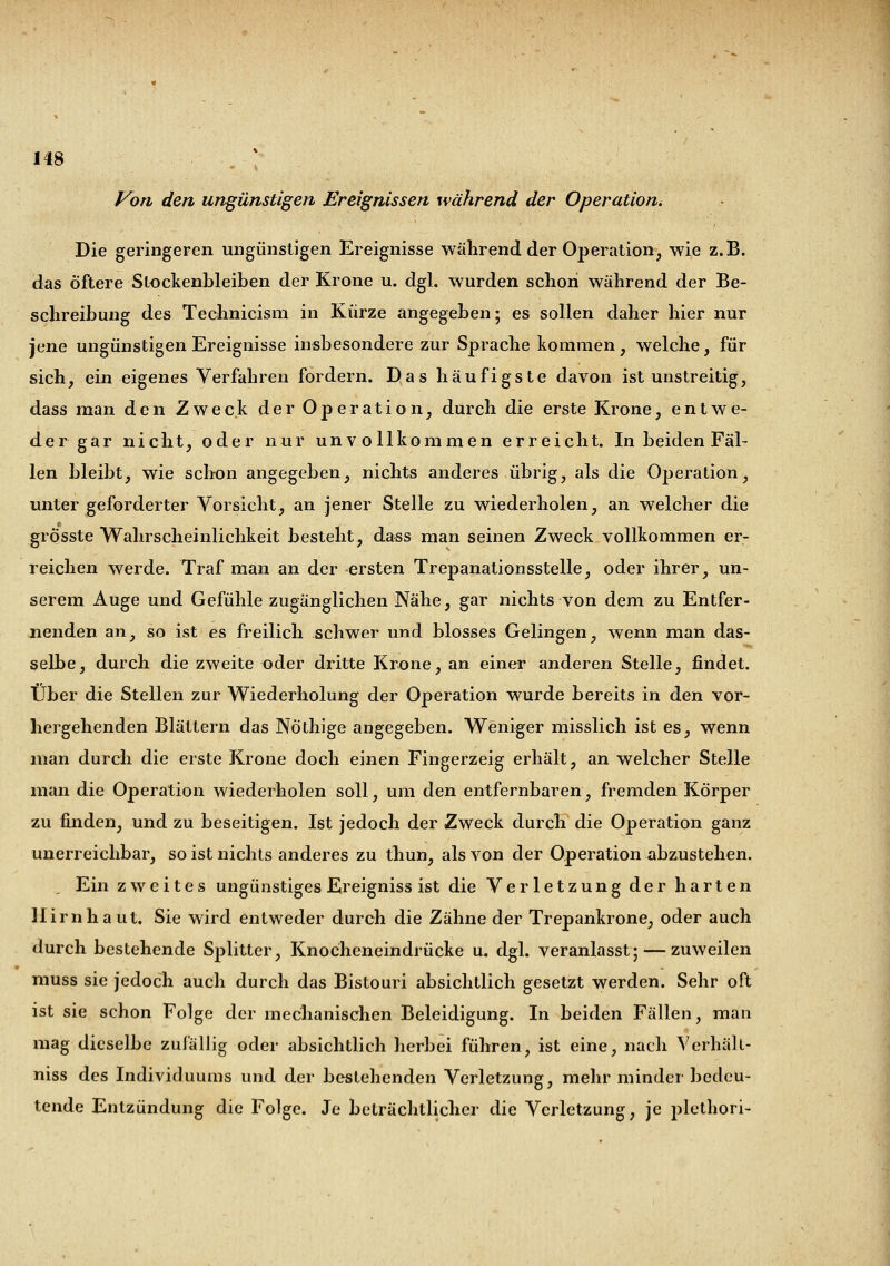 Von den ungünstigen Ereignissen während der Operation^ Die geringeren ungünstigen Ereignisse während der Operation, wie z.B. das öftere Stockenbleiben der Krone u. dgl. wurden schon während der Be- schreibung des Technicism in Kürze angegeben; es sollen daher hier nur jene ungünstigen Ereignisse insbesondere zur Sprache kommen, welche, für sich, ein eigenes Verfahren fordern. Das häufigste davon ist unstreitig, dass man den Zweck der Operation, durch die erste Krone, entwe- der gar nicht, oder nur unvollkommen erreicht. In beiden Fäl- len bleibt, wie schon angegeben, nichts anderes übrig, als die Operation, unter geforderter Vorsicht, an jener Stelle zu wiederholen, an welcher die grösste Wahrscheinlichkeit besteht, dass man seinen Zweck vollkommen er- reichen werde. Traf man an der ersten Trepanationsstelle, oder ihrer, un- serem Auge und Gefühle zugänglichen Nähe, gar nichts von dem zu Entfer- nenden an, so ist es freilich schwer und blosses Gelingen, wenn man das- selbe, durch die zweite oder dritte Krone, an einer anderen Stelle, findet. Über die Stellen zur Wiederholung der Operation wurde bereits in den vor- hergehenden Blättern das Nöthige angegeben. Weniger misslich ist es, wenn man durch die erste Krone doch einen Fingerzeig erhält, an welcher Stelle man die Operation wiederholen soll, um den entfernbaren, fremden Körper zu finden, und zu beseitigen. Ist jedoch der Zweck durch die Operation ganz unerreichbar, so ist nichts anderes zu thun, als von der Operation abzustehen. Ein zweites ungünstiges Ereigniss ist die Verletzung der harten Hirnhaut. Sie wird entweder durch die Zähne der Trepankrone, oder auch durch bestehende Splitter, Knocheneindrücke u. dgl. veranlasst; — zuweilen muss sie jedoch auch durch das Bistouri absichtlich gesetzt werden. Sehr oft ist sie schon Folge der mechanischen Beleidigung. In beiden Fällen, man mag dieselbe zufällig oder absichtlich herbei führen, ist eine, nach Verhäll- niss des Individuums und der bestehenden Verletzung, mehr minder bedeu- tende Entzündung die Folge. Je beträchtlicher die Verletzung, je plethori-