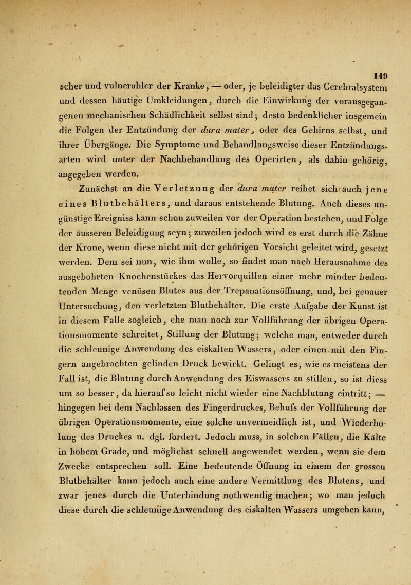 scher und vulnerabler der Kranke, — oder, je beleidigter das Cerebralsystem und dessen häutige Umkleidungen, durch die Einwirkung der vorausgegan- genen mechanischen Schädlichkeit selbst sind; desto bedenklicher insgemein die Folgen der Entzündung der dura mater j oder des Gehirns selbst, und ihrer Übergänge. Die Symptome und Behandlungsweise dieser Entzündungs- arten wird unter der Nachbehandlung des Operirten, als dahin gehörig angegeben werden. Zunächst an die Verletzung der dura mater reihet sich auch jene eines Blutbehälters, und daraus entstehende Blutung. Auch dieses un- günstige Ereigniss kann schon zuweilen vor der Operation bestehen, und Folge der äusseren Beleidigung seyn; zuweilen jedoch wird es erst durch die Zähne der Krone, wenn diese nicht mit der gehörigen Vorsicht geleitet wird, gesetzt werden. Dem sei nun, wie ihm wolle, so findet man nach Herausnahme des ausgebohrten Knochenstückes das Hervorquillen einer mehr minder bedeu- tenden Menge venösen Blutes aus der Trepanationsöffnung, und, bei genauer Untersuchung, den verletzten Blutbehälter. Die erste Aufgabe der Kunst ist in diesem Falle sogleich, ehe man noch zur Vollführung der übrigen Opera- tionsmomente schreitet, Stillung der Blutung; welche man, entweder durch die schleunige Anwendung des eiskalten Wassers, oder einen, mit den Fin- gern angebrachten gelinden Druck bewirkt. Gelingt es, wie es meistens der Fall ist, die Blutung durch Anwendung des Eiswassers zu stillen, so ist diess um so besser, da hierauf so leicht nicht wieder eine Nachblutung eintritt; — hingegen bei dem Nachlassen des Fingerdruckes, Behufs der Vollführung der übrigen Operationsmomente, eine solche unvermeidlich ist, und Wiederho- lung des Druckes u. dgl. fordert. Jedoch muss, in solchen Fällen, die Kälte in hohem Grade, und möglichst schnell angewendet werden, wenn sie dem Zwecke entsprechen soll. Eine bedeutende Öffnung in einem der grossen Blutbehälter kann jedoch auch eine andere Vermittlung des Blutens, und zwar jenes durch die Unterbindung nothwendig machen; wo man jedoch diese durch die schleunige Anwendung des eiskalten Wassers umgehen kann,