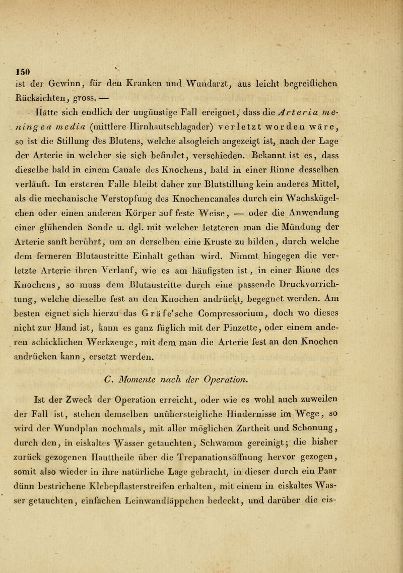 ist der Gewinn, für den Kranken und Wandarzt, aus leicht begreiflichen Rücksichten, gross. — Hätte sich endlich der ungünstige Fall ereignet, dass die Art er i a me- ningea media (mittlere Hirnhautschlagader) verletzt worden wäre, so ist die Stillung des Blutens, welche alsogleich angezeigt ist, nach der Lage der Arterie in welcher sie sich befindet, verschieden. Bekannt ist es, dass dieselbe bald in einem Ganale des Knochens, bald in einer Rinne desselben verläuft. Im ersteren Falle bleibt daher zur Blutstillung kein anderes Mittel, als die mechanische Verstopfung des Knochencanales durch ein Wachskügel- chen oder einen anderen Körper auf feste Weise, — oder die Anwendung einer glühenden Sonde u. dgl. mit welcher letzteren man die Mündung der Arterie sanft berührt, um an derselben eine Kruste zu bilden, durch welche dem ferneren Blutaustritte Einhalt gethan wird. Nimmt hingegen die ver- letzte Arterie ihren Verlauf, wie es am häufigsten ist, in einer Rinne des Knochens, so niuss dem Blutaustritte durch eine passende Druckvorrich- tung, welche dieselbe fest an den Knochen andrückt, begegnet werden. Am besten eignet sich hierzu das Gräfe'sehe Compressorium, doch wo dieses nicht zur Hand ist, kann es ganz füglich mit der Pinzette, oder einem ande- ren schicklichen Werkzeuge, mit dem man die Arterie fest an den Knochen andrücken kann, ersetzt werden. C. Momente nach der Operation. Ist der Zweck der Operation erreicht, oder wie es wohl auch zuweilen der Fall ist, stehen demselben unübersteigliche Hindernisse im Wege, so wird der Wundplan nochmals, mit aller möglichen Zartheit und Schonung, durch den, in eiskaltes Wasser getauchten, Schwamm gereinigt; die bisher zurück gezogenen Hauttheile über die Trepanationsöifnung hervor gezogen, somit also wieder in ihre natürliche Lage gebracht, in dieser durch ein Paar dünn bestrichene Klebepflasterstreifen erhalten, mit einem in eiskaltes Was- ser getauchten, einfachen Leinwandläppchen bedeckt, und darüber die eis-