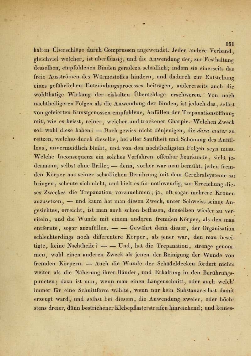 kalten Überschläge durch Compressen angewendet. Jeder andere Verband gleichviel welcher, ist überflüssige und die Anwendung der,- zur Festhaltung desselben, empfohlenen Binden geradezu schädlich; indem sie einerseits das freie Ausströmen des Wärmestoffes hindern, und dadurch zur Entstehung eines gefährlichen Entzündungsproccsses beitragen, andererseits auch die wohlthätige Wirkung der eiskalten Überschläge erschweren.  Von noch nachtheiligeren Folgen als die Anwendung der Binden, ist jedoch das, selbst von gefeierten Kunstgenossen empfohlene, Anfüllen der Trepanationsöffnuno- mit, wie es heisst, reiner, weicher und trockener Charpie. Welchen Zweck soll wohl diese haben? — Doch gewiss nicht denjenigen, die dura mater zu reitzen, welches durch dieselbe, bei aller Sanftheit und Schonung des Anfül- lens, unvermeidlich bleibt, und von den nachtheiligsten Folgen seyn muss. Welche Inconsequenz ein solches Verfahren offenbar beurkunde, sieht je- dermann, selbst ohne Brille; — denn, vorher war man bemüht, jeden frem- den Körper aus seiner schädlichen Berührung mit dem Cerebralsysteme zu bringen, scheute sich nicht, und hielt es für nothwendig, zur Erreichung die- ses Zweckes die Trepanation vorzunehmen; ja, oft.sogar mehrere Kronen anzusetzen, — und kaum hat man diesen Zweck, unter Schweiss seines An- gesichtes, erreicht, ist man auch schon beflissen, denselben wieder zu ver- eiteln, und die Wunde mit einem anderen fremden Körper, als den man entfernte, sogar anzufüllen. Gewährt denn dieser, der Organisation schlechterdings noch differentere Körper, als jener war, den man besei- tigte, keine Nachtheile? Und, hat die Trepanation, strenge genom- men, wohl einen anderen Zweck als jenen der Reinigung der Wunde von fremden Körpern. — Auch die Wunde der Schädeldecken fördert nichts weiter als die Näherung ihrer Bänder, und Erhaltung in den Berührungs- puncten; dazu ist nun, wenn man einen Längenschnitt, oder auch welch' immer für eine Schnittform wählte, wenn nur kein Substanzverlust damit erzeugt ward, und selbst bei diesem, die Anwendung zweier, oder höch- stens dreier, dünn bestrichener Klebepflasterstreifen hinreichend; und keines-