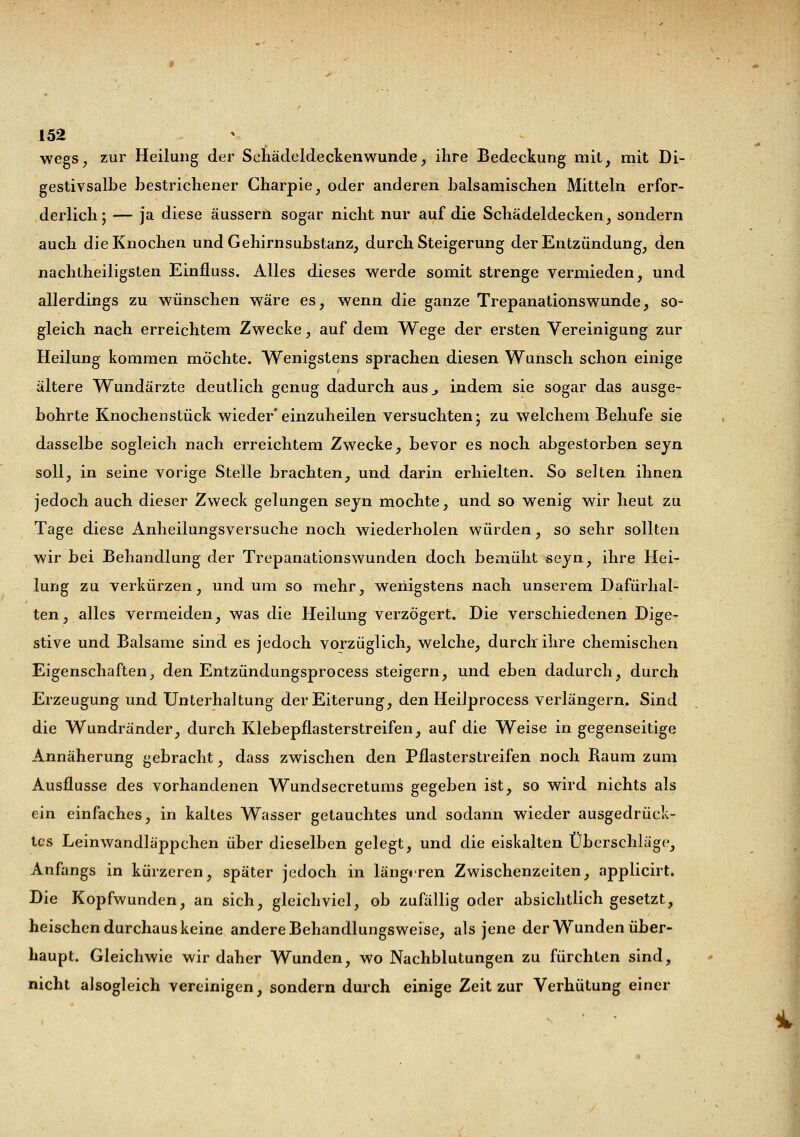 wegs, zur Heilung der Schädeldeckenwunde, ihre Bedeckung mit, mit Di- gestivsalbe bestrichener Charpie, oder anderen balsamischen Mitteln erfor- derlich; — ja diese äussern sogar nicht nur auf die Schädeldecken, sondern auch die Knochen und Gehirnsubstanz, durch Steigerung der Entzündung, den nachtheiligsten Einfluss. Alles dieses werde somit strenge vermieden, und allerdings zu wünschen wäre es, wenn die ganze Trepanationswunde, so- gleich nach erreichtem Zwecke, auf dem Wege der ersten Vereinigung zur Heilung kommen möchte. Wenigstens sprachen diesen Wunsch schon einige ältere Wundärzte deutlich genug dadurch aus., indem sie sogar das ausge- bohrte Knochenstück wieder*einzuheilen versuchten; zu welchem Behufe sie dasselbe sogleich nach erreichtem Zwecke, bevor es noch abgestorben seyn soll, in seine vorige Stelle brachten, und darin erhielten. So selten ihnen jedoch auch dieser Zweck gelungen seyn mochte, und so wenig wir heut zu Tage diese Anheilungsversuche noch wiederholen würden, so sehr sollten wir bei Behandlung der Trepanationswunden doch bemüht seyn, ihre Hei- lung zu verkürzen, und um so mehr, wenigstens nach unserem Dafürhal- ten, alles vermeiden, was die Heilung verzögert. Die verschiedenen Dige- stive und Balsame sind es jedoch vorzüglich, welche, durch ihre chemischen Eigenschaften, den Entzündungsprocess steigern, und eben dadurch, durch Erzeugung und Unterhaltung der Eiterung, den Heilprocess verlängern. Sind die Wundränder, durch Klebepflasterstreifen, auf die Weise in gegenseitige Annäherung gebracht, dass zwischen den Pflasterstreifen noch Raum zum Ausflusse des vorhandenen Wundsecretums gegeben ist, so wird nichts als ein einfaches, in kaltes Wasser getauchtes und sodann wieder ausgedrück- tes Leinwandläppchen über dieselben gelegt, und die eiskalten Überschläge, Anfangs in kürzeren, später jedoch in längeren Zwischenzeiten, applicirt. Die Kopfwunden, an sich, gleichviel, ob zufällig oder absichtlich gesetzt, heischen durchaus keine andere Behandlungsweise, als jene der Wunden über- haupt. Gleichwie wir daher Wunden, wo Nachblutungen zu fürchten sind, nicht alsogleich vereinigen, sondern durch einige Zeit zur Verhütung einer