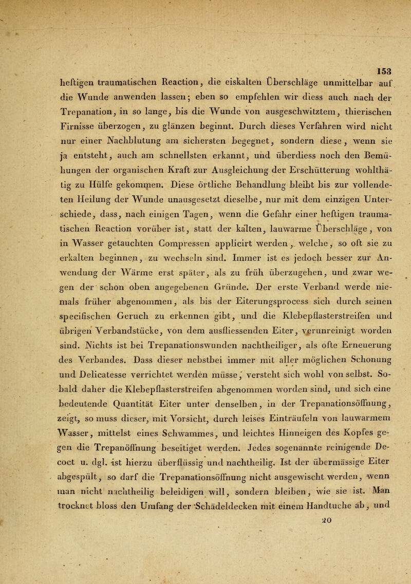heftigen traumatischen Reaction, die eiskalten Überschläge unmittelbar auf die Wunde anwenden lassen; eben so empfehlen wir diess auch nach der Trepanation, in so lange, bis die Wunde von ausgeschwitztem, thierischen Firnisse überzogen, zu glänzen beginnt. Durch dieses Verfahren wird nicht nur einer Nachblutung am sichersten begegnet, sondern diese, wenn sie ja entsteht, auch am schnellsten erkannt, und überdiess noch den Bemü- hungen der organischen Kraft zur Ausgleichung der Erschütterung wohlthä- tig zu Hülfe gekommen. Diese Örtliche Behandlung bleibt bis zur vollende- ten Heilung der Wunde unausgesetzt dieselbe, nur mit dem einzigen Unter- schiede, dass, nach einigen Tagen, wenn die Gefahr einer heftigen trauma- tischen Reaction vorüber ist, statt der kalten, lauwarme Überschläge, von in Wasser getauchten Compressen applicirt werden,_ welche, so oft sie zu erkalten beginnen, zu wechseln sind. Immer ist es jedoch besser zur An- wendung der Wärme erst später, als zu früh überzugehen, und zwar we- gen der schon oben angegebenen Gründe. Der erste Verband werde nie- mals früher abgenommen, als bis der Eiterungsprocess sich durch seinen specifischen Geruch zu erkennen gibt, und die Klebepflasterstreifen und übrigen Verbandstücke, von dem ausfliessenden Eiter, verunreinigt worden sind. Nichts ist bei Trepanationswunden nachtheiliger, als ofte Erneuerung des Verbandes. Dass dieser nebstbei immer mit aller möglichen Schonung und Delicatesse verrichtet werden müsse,' versteht sich wohl von selbst. So- bald daher die Klebepflasterstreifen abgenommen worden sind, und sich eine bedeutende Quantität Eiter unter denselben, in der TrepanationsÖfFnung, zeigt, so muss dieser, mit Vorsicht, durch leises Einträufeln von lauwarmem Wasser, mittelst eines Schwammes, und leichtes Hinneigen des Kopfes geT gen die Trepanöffnung beseitiget werden. Jedes sogenannte reinigende De- coct u. dgl. ist hierzu überflüssig und nachtheilig. Ist der übermässige Eiter abgespült, so darf die TrepanationsÖfFnung nicht ausgewischt werden, wenn man nicht nachtheili? beleidigen will, sondern bleiben, wie sie ist. Man trocknet bloss den Umfang der *Schädeldecken mit einem Handtuche ab, und 20