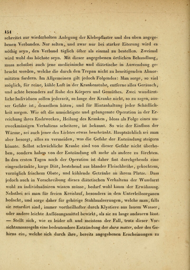 schreitet zur wiederholten Anlegung der Klebepflaster und des oben angege- benen Verbandes. Nur selten, und zwar nur bei starker Eiterung wird es nöthig seyn, den Verband täglich Öfter als einmal zu bestellen. Zweimal wird wohl das höchste seyn. Mit dieser angegebenen örtlichen Behandlung, muss nebstbei auch jene medicinische und diätetische in Anwendung ge- bracht werden, welche die durch den Trepan nicht zu beseitigenden Abnor- mitäten fordern. Im Allgemeinen gilt jedoch Folgendes: Man sorge, so viel möglich, für reine, kühle Luft in der Krankenstube, entferne alles Geräusch, und achte besonders auf Ruhe des Körpers und Gemüthes. Zwei wundärzt- liche Individuen sollen jederzeit, so lange der Kranke nicht, so zu sagen, aus- ser Gefahr ist, denselben hüten, und für Hintanhaltung jeder Schädlich- keit sorgen. Wie oft die umsichtigste und gelungenste Operation in der Er- reichung ihres Endzweckes, Heilung des Kranken, bloss als Folge eines un- zweckmässigen Verhaltens scheitere, ist bekannt. So wie der Einfluss der Wärme, sei auch jener des Lichtes etwas beschränkt. Hauptsächlich sei man aber besorgt, alles zu vermeiden, was die Gefahr der Entzündung steigern konnte. Selbst schwächliche Kranke sind von dieser Gefahr nicht überho- ben, sondern haben von der Entzündung oft mehr als andere zu fürchten. In den ersten Tagen nach der Operation ist daher fast durchgehends eine eingeschränkte, karge Diät, bestehend aus blander Fleischbrühe, gekochtem, vorzüglich frischem Obste, und kühlende Getränke an ihrem Platze. Dass jedoch auch in Vorschreibung dieses diätetischen Verhaltens der Wundarzt wohl zu individualisiren wissen müsse, bedarf wohl kaum der Erwähnung. Nebstbei sei man für freien Kreislauf, besonders in den Unterleibsorganen bedacht, und sorge daher für gehörige Stuhlausleerungen, welche man, falls sie retardirt sind, immer vortheilhafter durch Klystiere aus lauem Wasser, oder andere leichte Auflösungsmittel bewirkt, als sie zu lange andauern lässt. — Stellt sich, wie es leider oft und meistens der Fall, trotz dieser Vor- sichtsmassregeln eine bedeutendere Entzündung der dura mater, oder des Ge- hirns ein, welche sich durch ihre, bereits angegebenen Erscheinungen zu