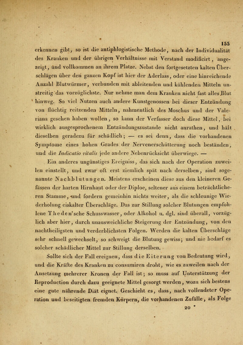 erkennen gibt, so ist die antiphlogistische Methode, nach der Individualität des Kranken und der übrigen Verhältnisse mit Verstand modificirt, ange- zeigt, und vollkommen an ihrem Platze. Nebst den fortgesetzten kalten Über- schlägen über deii ganzen Kopf ist hier der Aderlass, oder eine hinreichende Anzahl Blutwürmer, verbunden mit ableitenden und kühlenden Mitteln un- streitig das vorzüglichste. Nur nehme man dem Kranken nicht fast alles JBlut * hinweg. So viel Nutzen auch andere Kunstgenossen bei dieser Entzündung von flüchtig reitzenden Mitteln, nahmentlich des Moschus und der Vale- riana gesehen haben wollen, so kann der Verfasser doch diese Mittel, bei wirklich ausgesprochenem Entzündungszustande nicht anrathen, und hält dieselben geradezu für schädlich; — es sei denn, dass die vorhandenen Symptome eines hohen Grades der Nervenerschütterung noch beständen, und die Indicatio vitalis jede andere Nebenrücksicht überwiege. — Ein anderes ungünstiges Ereigniss, das sich nach der Operation zuwei- len einstellt, und zwar oft erst ziemlich spät nach derselben, sind soge- nannte Nachblutungen. Meistens erscheinen diese aus den kleineren Ge- fässen der harten Hirnhaut oder der Diploe, seltener aus einem beträchtliche- ren Stamme, «und fordern gemeinhin nichts weiter, als die schleunige Wie- derholung eiskalter Überschläge. Das zur Stillung solcher Blutungen empfoh- lene Theden'sche Schusswasser, oder Alkohol u. dgl. sind überall, vorzüg- lich aber hier, durch unausweichliche Steigerung der Entzündung, von den nachtheiligsten und Verderblichsten Folgen. Werden die kalten Überschläge sehr schnell gewechselt, so schweigt die Blutung gewiss; und nie bedarf es solcher schädlicher Mittel zur Stillung derselben. Sollte sich der Fall ereignen, dass die Eiterung von Bedeutung wird, und die Kräfte des Kranken zu consumiren droht, wie es zuweilen nach der Ansetzung mehrerer Kronen der Fall ist; so muss auf Unterstützung der Reproduction durch dazu geeignete Mittel gesorgt werden, wozu sich bestens eine gute nährende Diät eignet. Geschieht es, dass, nach vollendeter Ope- ration und beseitigten fremden Körpern, die vorhandenen Zufälle, als Folge 20 *