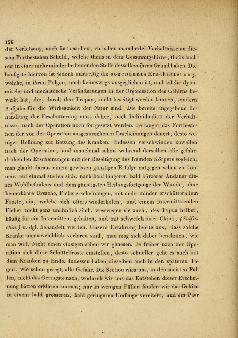der Verletzung, noch fortbestehen, so haben mancherlei Verhältnisse an die- sem Fortbestehen Schuld, welche theils in dem Gesammtgehirne, theils auch nur in einer mehr minder bedeutenden Stelle desselben ihren Grund haben. Die häufigste hiervon ist jedoch unstreitig die sogenannte Erschütterung, welche, in ihren Folgen, noch keineswegs ausgeglichen ist, und solche dyna- mische und mechanische Veränderungen in der Organisation des Gehirns be- wirkt hat, die, durch den Trepan, nicht beseitigt werden können, sondern Aufgabe für die Wirksamkeit der Natur sind. Die bereits angegebene Be- handlung der Erschütterung muss daher, nach Individualität der Verhält- nisse , nach der Operation noch fortgesetzt werden. Je länger das Fortbeste- hen der vor der Operation ausgesprochenen Erscheinungen dauert, desto we- niger Hoffnung zur Rettung des Kranken. Indessen verschwinden zuweilen nach der Operation, und manchmal schon während derselben alle gefahr- drohenden Erscheinungen mit der Beseitigung des fremden Körpers sogleich, man glaubt daraus einem gewissen günstigen Erfolge entgegen sehen zu kön- nen; auf einmal stellen sich, nach bald längerer, bald kürzerer Andauer die- ses Wohlbefindens und dem günstigsten Heilungsfortgange der Wunde, ohne bemerkbare Ursache, Fiebererscheinungen, mit mehr minder erschütterndem Froste, ein, welche sich öfters wiederholen, und einem intermittirenden Fieber nicht ganz unähnlich sind, wesswegen sie auch, des Typus halber, häufig für ein Intermittens gehalten, und mit schwefelsaurer China, (Snlfas chin.J u. dgl. behandelt werden. Unsere Erfahrung lehrte uns, dass solche Kranke unausweichlich verloren sind, man mag sich dabei benehmen, wie man will. Nicht einen einzigen sahen wir genesen. Je früher nach der Ope- ration sich diese Schüttelfroste einstellen, desto schneller geht es auch mit dem Kranken zu Ende. Indessen haben dieselben auch in den späteren Ta- gen , wie schon gesagt, alle Gefahr. Die Section wies uns, in den meisten Fäl- len, nicht das Geringstenach, wodurch wir uns das Entstehen dieser Erschei- nung hätten erklären können; nur in wenigen Fällen fanden wir das Gehirn in einem bald grösseren, bald geringeren Umfange vereitert, und ein Paar
