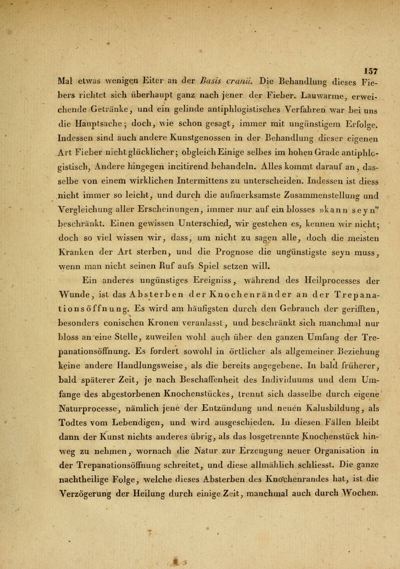 Mal etwas wenigen Eiter an der Basis crcuill. Die Behandlung dieses Fie- bers richtet sich überhaupt ganz nach jener der Fieber. Lauwarme, erwei- chende Getränke, und ein gelinde antiphlogistisches Verfahren war bei uns die Hauptsache; doch, wie schon gesagt, immer mit ungünstigem Erfolge. Indessen sind auch andere Kunstgenossen in der Behandlung dieser eigenen Art Fieber nicht glücklicher; obgleich Einige selbes im hohen Grade antiphlo- gistisch, Andere hingegen incitirend behandeln. Alles kommt darauf an, das- selbe von einem wirklichen Intermittens zu unterscheiden. Indessen ist diess nicht immer so leicht, und durch die aufmerksamste Zusammenstellung und Vergleichung aller Erscheinungen, immer nur auf ein blosses »kann seyn beschränkt. Einen gewissen Unterschied, wir gestehen es, kennen wir nicht; doch so viel wissen wir, dass, um nicht zu sagen alle, doch die meisten Kranken der Art sterben, und die Prognose die ungünstigste seyn muss, wenn man nicht seinen Ruf aufs Spiel setzen will. Ein anderes ungünstiges Ereigniss, während des Heilprocesses der Wunde, ist das Absterb en der Knochenränder an der Trepana- tionsöffnung. Es wird am häufigsten durch den Gebrauch der gerifften, besonders conischen Kronen veranlasst, und beschränkt sich manchmal nur bloss an eine Stelle, zuweilen wrohl auch über den ganzen Umfang der Tre- panationsöffnung. Es fordert sowohl in örtlicher als allgemeiner Beziehung keine andere Handlungsweise, als die bereits angegebene. In bald früherer, bald späterer Zeit, je nach Beschaffenheit des Individuums und dem Um- fange des abgestorbenen Knochenstückes, trennt sich dasselbe durch eigene Naturprocesse, nämlich jene der Entzündung und neuen Kalusbildung, als Todtes vom Lebendigen, und wird ausgeschieden. In diesen Fällen bleibt dann der Kunst nichts anderes übrig, als das losgetrennte Knochenstück hin- weg zu nehmen, wornach die Natur zur Erzeugung neuer Organisation in der Trepanationsöffnung schreitet, und diese allmählich schliesst. Die ganze nachtheilige Folge, welche dieses Absterben des Kno'chenrandes hat, ist die Verzögerung der Heilung durch einige Zeit, manchmal auch durch Wochen.