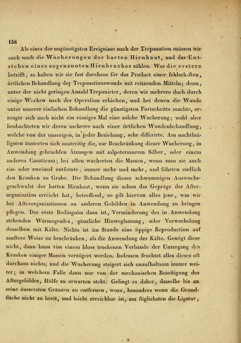 Als eines der ungünstigsten Ereignisse nach der Trepanation müssen wir auch noch die Wucherungen der harten Hirnhaut, und das ^Ent- stehen eines sogenannten Hirnbruches zählen. Was die erstere betrifft, so halten wir sie fast durchaus für das Product einer fehlerhaften, örtlichen Behandlung der Trepanationswunde mit reitzenden Mitteln; denn, unter der nicht geringen Anzahl Trepanirter, deren wir mehrere doch durch einige Wochen nach der Operation erhielten, und bei denen die Wunde unter unserer einfachen Behandlung die günstigsten Fortschritte machte, er- zeugte sich auch nicht ein einziges Mal eine solche Wucherung; wohl aber beobachteten wir deren mehrere nach einer örtlichen Wundenbehandlung, welche von der unserigen, in jeder Beziehung, sehr differirte. Am nachthei- ligsten äusserten sich unstreitig die, zur Beschränkung dieser Wucherung, in Anwendung gebrachten Ätzungen mit salpetersaurem Silber, oder einem anderen Causticum ; bei allen wucherten die Massen, wenn man sie auch ein- oder zweimal entfernte, immer mehr und mehr, und führten endlich den Kranken zu Grabe. Die Behandlung dieser schwammigen Auswuchs- geschwulst der harten Hirnhaut, wenn sie schon das Gepräge der After- organisation erreicht hat, betreffend., so gilt hiervon alles jene, was wir bei Afterorganisationen an anderen Gebilden in Anwendung zu bringen pflegen. Das erste Bedingniss dazu ist, Verminderung des in Anwendung stehenden Wärmegrades, gänzliche Hinweglassung, oder Verwechslung desselben mit Kälte. Nichts ist im Stande eine üppige Reproduction auf sanftere Weise zu beschränken, als die Anwendung der Kälte. Genügt diese nicht, dann kann von einem bloss trockenen Verbände der Untergang des Kranken einiger Massen verzögert werden. Indessen fruchtet alles dieses oft durchaus nichts, und die Wucherung steigert sich unaufhaltsam immer wei- ter ; in welchem Falle dann nur von der mechanischen Beseitigung des Aftergebildcs, Hülfe zu erwarten steht. Gelingt es daher, dasselbe bis an seine äussersten Glänzen zu entfernen, wozu, besonders wenn die Gründ- liche nicht zu breit, und leicht erreichbar ist, am füglichsten die Ligatur,