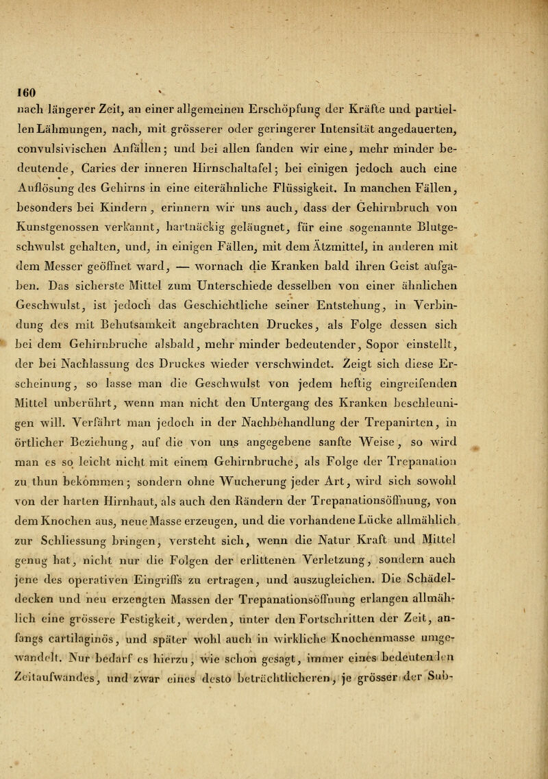 nach längerer Zeit, an einer allgemeinen Erschöpfung der Kräfte und partiel- len Lähmungen, nach, mit grösserer oder geringerer Intensität angedauerten, convulsivischen Anfällen; und hei allen fanden wir eine, mehr minder be- deutende, Caries der inneren Hirnschaltafel; bei einigen jedoch auch eine Auflösung des Gehirns in eine eiterähnliche Flüssigkeit. In manchen Fällen, besonders bei Kindern, erinnern wir uns auch, dass der Gehirnbruch von Kunstgenossen verkannt, hartnäckig geläugnet, für eine sogenannte Blutge- schwulst gehalten, und, in einigen Fällen, mit dem Ätzmittel, in anderen mit dem Messer geöffnet ward, — wornach die Kranken bald ihren Geist aufga- ben. Das sicherste Mittel zum Unterschiede desselben von einer ähnlichen Geschwulst, ist jedoch das Geschichtliche seiner Entstehung, in Verbin- dung des mit Behutsamkeit angebrachten Druckes, als Folge dessen sich bei dem Gehirnbruche alsbald, mehr minder bedeutender, Sopor einstellt, der bei Nachlassung des Druckes wieder verschwindet. Zeigt sich diese Er- scheinung, so lasse man die Geschwulst von jedem heftig eingreifenden Mittel unberührt, wenn man nicht den Untergang des Kranken beschleuni- gen will. Verfährt man jedoch in der Nachbehandlung der Trepanirten, in örtlicher Beziehung, auf die von uns angegebene sanfte Weise, so wird man es so leicht nicht mit einem Gehirnbruche, als Folge der Trepanation zu thun bekommen; sondern ohne Wucherung jeder Art, wird sich sowohl von der harten Hirnhaut, als auch den Rändern der Trepanationsöffnung, von dem Knochen aus, neue Masse erzeugen, und die vorhandene Lücke allmählich zur Schliessung bringen, versteht sich, wenn die Natur Kraft und Mittel genug hat, nicht nur die Folgen der erlittenen Verletzung, sondern auch jene des operativen Eingriffs zu ertragen, und auszugleichen. Die Schädel- decken und neu erzeugten Massen der Trepanationsöffnung erlangen allmäh- lich eine grössere Festigkeit, werden, unter den Fortschritten der Zeit, an- fangs cartilaginös, und später wohl auch in wirkliche Knochenmasse umge- wandelt. Nur bedarf es hierzu, wie schon gesagt, immer eines bedeuten hn Zeitaufwandes, und zwar eines desto beträchtlicheren, je grösser der Sub-