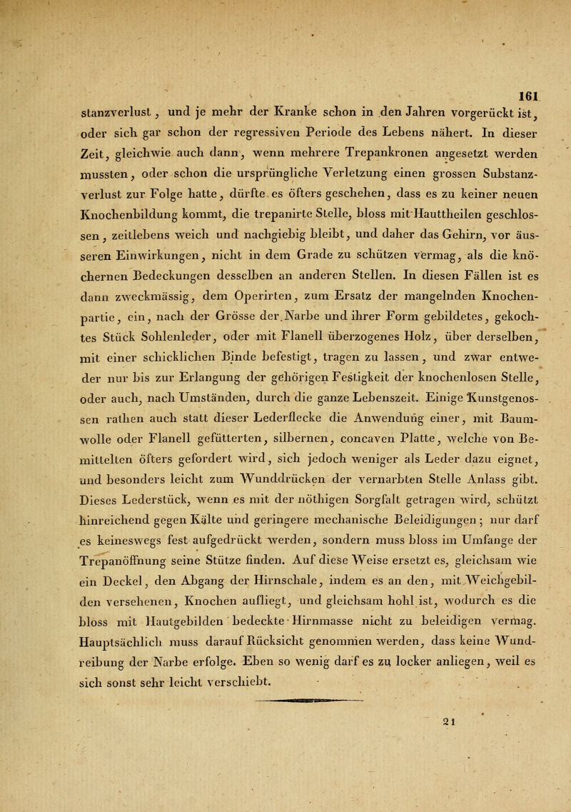 Stanzverlust, und je mehr der Kranke schon in den Jahren vorgerückt ist, oder sich gar schon der regressiven Periode des Lebens nähert. In dieser Zeit, gleichwie auch dann, wenn mehrere Trepankronen angesetzt werden mussten, oder schon die ursprüngliche Verletzung einen grossen Substanz- verlust zur Folge hatte, dürfte es öfters geschehen, dass es zu keiner neuen Knochenbildung kommt, die trepanirte Stelle, bloss mitHauttheilen geschlos- sen, zeitlebens weich und nachgiebig bleibt, und daher das Gehirn, vor äus- seren Einwirkungen, nicht in dem Grade zu schützen vermag, als die knö- chernen Bedeckungen desselben an anderen Stellen. In diesen Fällen ist es dann zweckmässig, dem Operirten, zum Ersatz der mangelnden Knochen- partie, ein, nach der Grösse der.Narbe und ihrer Form gebildetes, gekoch- tes Stück Sohlenleder, oder mit Flanell überzogenes Holz, über derselben, mit einer schicklichen Binde befestigt, tragen zu lassen, und zwar entwe- der nur bis zur Erlangung der gehörigen Festigkeit der knochenlosen Stelle, oder auch, nach Umständen, durch die ganze Lebenszeit. Einige Kunstgenos- sen rathen auch statt dieser Lederflecke die Anwendung einer, mit Baum- wolle oder Flanell gefütterten, silbernen, concaven Platte, welche von Be- mittelten Öfters gefordert wird, sich jedoch weniger als Leder dazu eignet, und besonders leicht zum Wunddrücken der vernarbten Stelle Anlass gibt. Dieses Lederstück, wenn es mit der nöthigen Sorgfalt getragen wird, schützt hinreichend gegen Kälte und geringere mechanische Beleidigungen ; nur darf es keineswegs fest aufgedrückt werden, sondern muss bloss im Umfange der TrepanÖfFnung seine Stütze finden. Auf diese Weise ersetzt es, gleichsam wie ein Deckel, den Abgang der Hirnschale, indem es an den, mit Weichgebil- den versehenen, Knochen aufliegt, und gleichsam hohl ist, wodurch es die bloss mit Hautgebilden bedeckte-Hirnmasse nicht zu beleidigen vermag. Hauptsächlich muss darauf Bücksicht genommen werden, dass keine Wund- reibung der Narbe erfolge. Eben so wenig darf es zu locker anliegen, weil es sich sonst sehr leicht verschiebt. - . 21