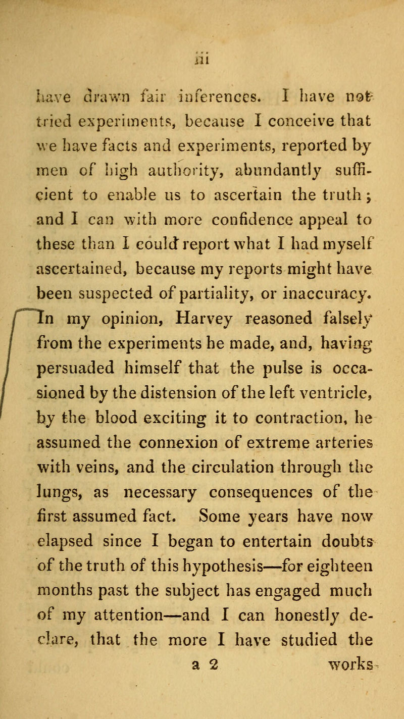 Lave drawn fair inferences. I have not- tried experiments, because I conceive that we have facts and experiments, reported by men of high authority, abundantly suffi- cient to enable us to ascertain the truth; and I can with more confidence appeal to these than I could report what I had myself ascertained, because my reports might have been suspected of partiality, or inaccuracy, n my opinion, Harvey reasoned falsely from the experiments he made, and, having persuaded himself that the pulse is occa- sioned by the distension of the left ventricle, by the blood exciting it to contraction, he assumed the connexion of extreme arteries with veins, and the circulation through the lungs, as necessary consequences of the first assumed fact. Some years have now elapsed since I began to entertain doubts of the truth of this hypothesis—for eighteen months past the subject has engaged much of my attention—and I can honestly de- clare, that the more I have studied the a 2 works