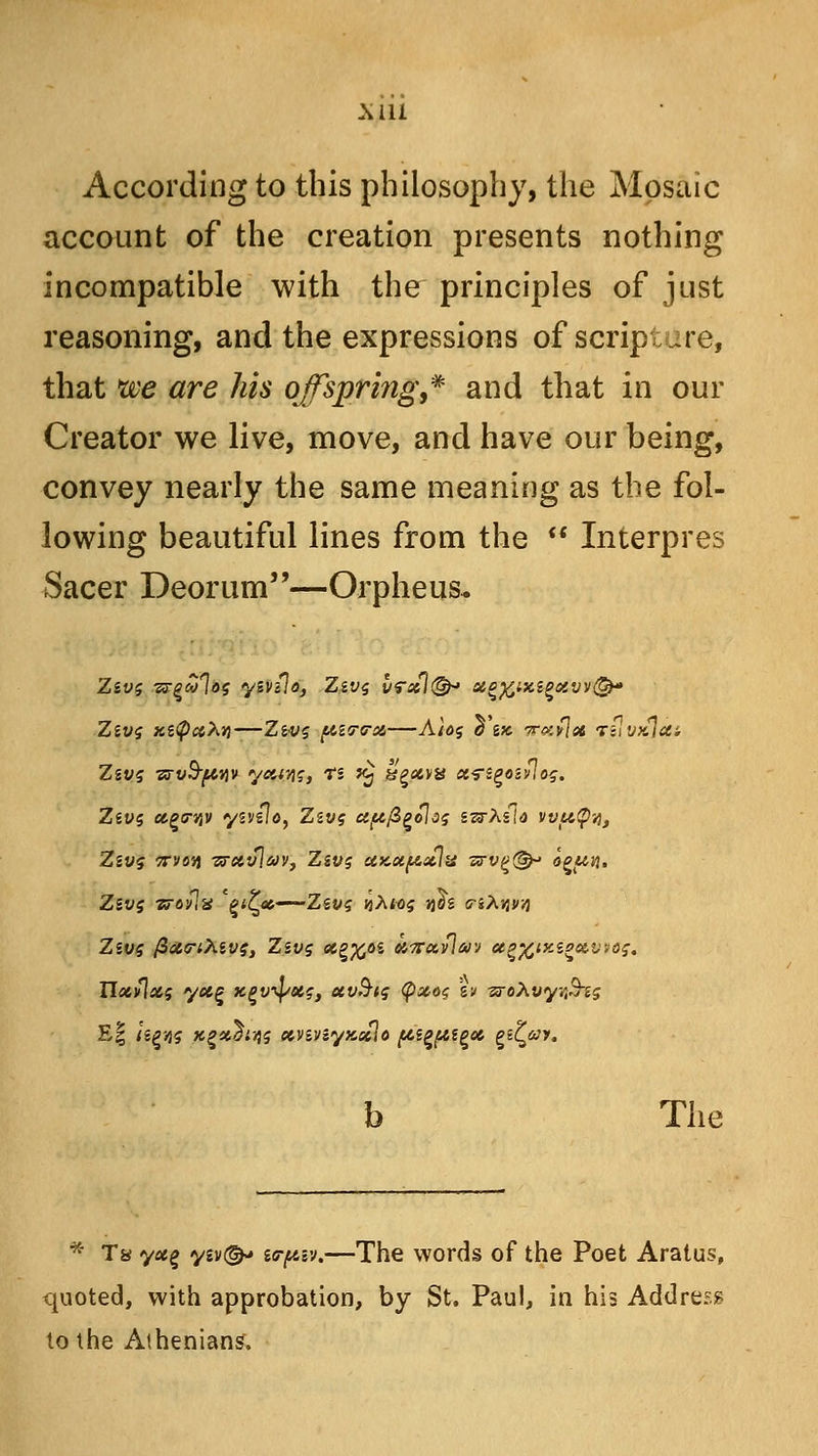 According to this philosophy, the Mosaic account of the creation presents nothing incompatible with the principles of just reasoning, and the expressions of scripture, that xve are his offspring,* and that in our Creator we live, move, and have our being, convey nearly the same meaning as the fol- lowing beautiful lines from the  Interpres Sacer Deorum—Orpheus* Ziv$ -zrvB-ftviv ysanq, ti *£ ggatva ct^s^oivlos. Ziv$ ago-jjv ysvzlo, Zzv$ apfi^olos izrhfla vvutpy, ZiV§ 7TV05J zFetvjav, Zzvs UKXftxlv ■zrv£(&j ogi&vi. Ziv$ wovla QiZp—^Zivq nXioq nds <nXwA Hxvlccg yct,^ Kgw$/ecs3 otvSiq <p&o$ %» -zroXvyr&is E| Up'4$ Kgttoinis ctv&vsyKxlo pa^ptpot qiZjuy. b The * Ta yag yiv(^* icrpiv.—The words of the Poet Aratus, quoted, with approbation, by St. Paul, in his Address to the Athenians.