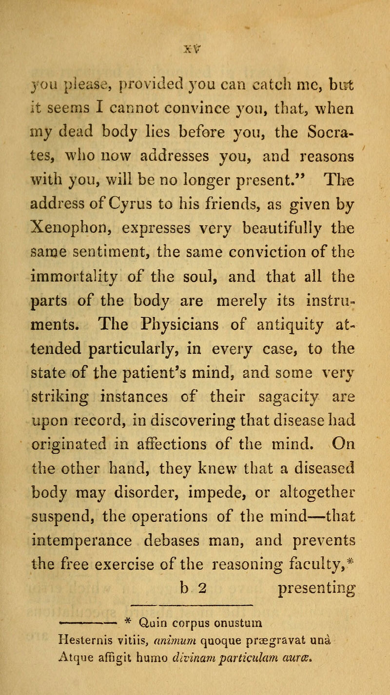 you please, provided you can catch me, but it seems I cannot convince you, that, when my dead body lies before you, the Socra- tes, who now addresses you, and reasons with you, will be no longer present/' The address of Cyrus to his friends, as given by Xenophort, expresses very beautifully the same sentiment, the same conviction of the immortality of the soul, and that all the parts of the body are merely its instru- ments. The Physicians of antiquity at- tended particularly, in every case, to the state of the patient's mind, and some very striking instances of their sagacity are upon record, in discovering that disease had originated in affections of the mind. On the other hand, they knew that a diseased body may disorder, impede, or altogether suspend, the operations of the mind—that intemperance debases man, and prevents the free exercise of the reasoning faculty,* b 2 presenting * Quin corpus onustum Hesternis vitiis, animum quoque prsegravat una Atque aftigit humo divinam particulam aurcs*