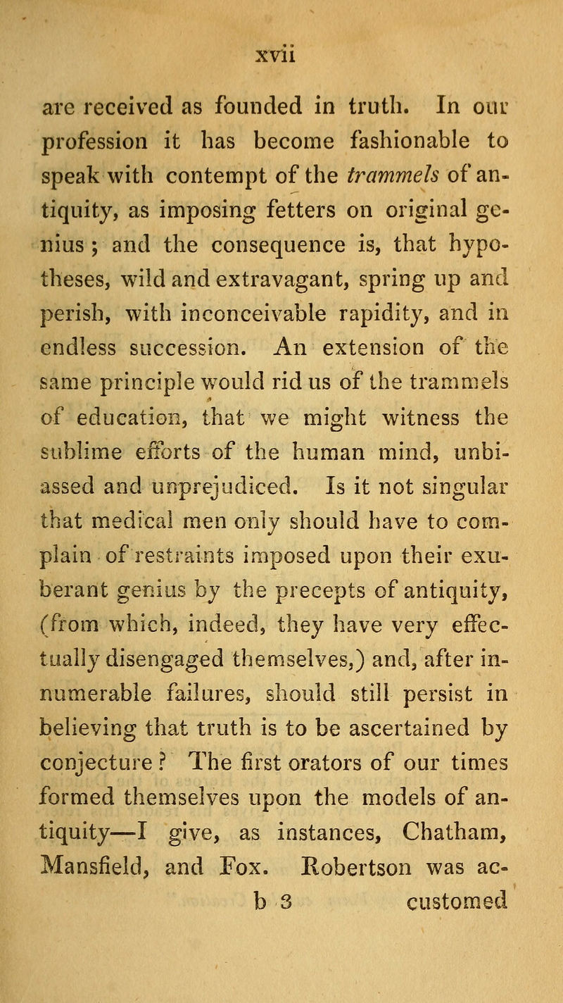 XVll are received as founded in truth. In our profession it has become fashionable to speak with contempt of the trammels of an- tiquity, as imposing fetters on original ge- nius ; and the consequence is, that hypo- theses, wild and extravagant, spring up and perish, with inconceivable rapidity, and in endless succession. An extension of the same principle would rid us of the trammels of education, that we might witness the sublime efforts of the human mind, unbi- assed and unprejudiced. Is it not singular that medical men only should have to com- plain of restraints imposed upon their exu- berant genius by the precepts of antiquity, (from which, indeed, they have very effec- tually disengaged themselves,) and, after in- numerable failures, should still persist in believing that truth is to be ascertained by conjecture? The first orators of our times formed themselves upon the models of an- tiquity—I give, as instances, Chatham, Mansfield, and Fox. Robertson was ac- b 3 customed