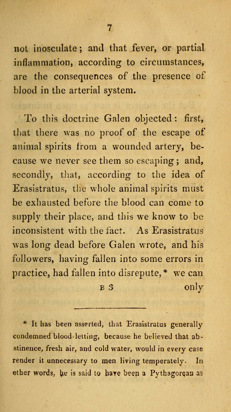 not inosculate; and that fever, or partial inflammation, according to circumstances, are the consequences of the presence of blood in the arterial system. To this doctrine Galen objected: first, that there was no proof of the escape of animal spirits from a wounded artery, be- cause we never see them so escaping ; and, secondly, that, according to the idea of Erasistratus, the whole animal spirits must be exhausted before the blood can come to supply their place, and this we know to be inconsistent with the fact. As Erasistratus was long dead before Galen wrote, and his followers, having fallen into some errors in practice, had fallen into disrepute, * we can b 3 onlv * It has been asserted, that Erasistratus generally condemned blood-letting, because he believed that ab- stinence, fresh air, and cold water, would in every case render it unnecessary to men living temperately. In other words,, foe is said to hare beep a Pythagorean as