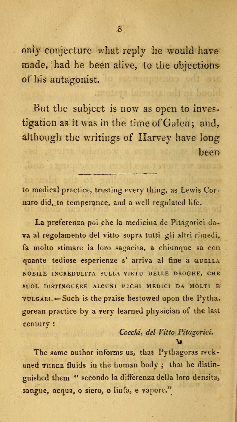 only conjecture what reply he would have made, had he been alive, to the objections of his antagonist. But the subject is now as open to inves- tigation as it was in the time of Galen; and, although the writings of Harvey have long been to medical practice, trusting every thing, as Lewis Cor- naro did, to temperance, and a well regulated life. La preferenza poi che la medicina de Pitagorici da- va al regolamento del vitto sopra tutti gli altri rimedi, fa molto stimare la loro sagacita, a chiunque sa con quante tediose esperienze s' arriva al fine a quella NOBILE INCREDULITA SULLA VIRTU DELLE &ROGHE, CHE SUOL DISTfNGUERE ALCUNI 1»:CHI MEDICI DA MOLT1 E tulgari.—Such is the praise bestowed upon the Pytha. gorean practice by a very learned physician of the last century : Cocchi, del Vitto Pitagorici. The same author informs us, that Pythagoras reck- oned three fluids in the human body ; that he distin- guished them  secondo la differenzadella loro densita, sangue, acqua, o siero, o linfa, e vapore.