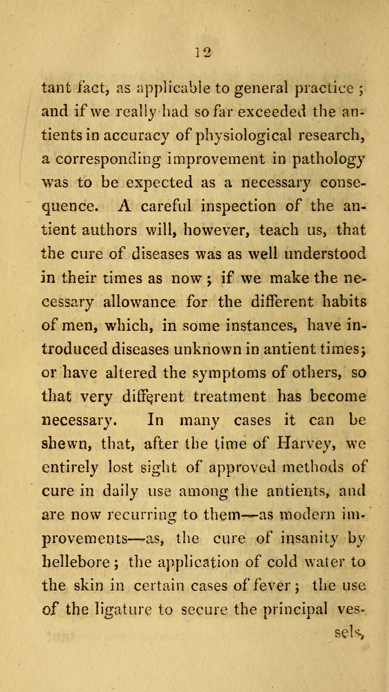 tant fact, as applicable to general practice ; and if we really had so far exceeded the an- tients in accuracy of physiological research, a corresponding improvement in pathology was to be expected as a necessary conse- quence. A careful inspection of the an- tient authors will, however, teach us, that the cure of diseases was as well understood in their times as now ; if we make the ne- cessary allowance for the different habits of men, which, in some instances, have in- troduced diseases unknown in antient times\ or have altered the symptoms of others, so that very different treatment has become necessary. In many cases it can be shewn, that, after the time of Harvey, we entirely lost sight of approved methods of cure in daily use among the antients, and are now recurring to them-—as modern im* provements—as, the cure of insanity by hellebore ; the application of cold water to the skin in certain cases of fever; the use of the ligature to secure the principal ves- sels>