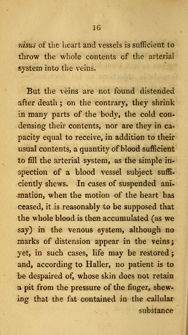 iiisus of the heart and vessels is sufficient to throw the whole contents of the arterial system into the veins. But the veins are not found distended after death ; on the contrary, they shrink in many parts of the body, the cold con- densing their contents, nor are they in ca- pacity equal to receive, in addition to their usual contents, a quantity of blood sufficient to fill the arterial system, as the simple in- spection of a blood vessel subject suffi- ciently shews. In cases of suspended ani- mation, when the motion of the heart has ceased, it is reasonably to be supposed that the whole blood is then accumulated (as we say) in the venous system, although no marks of distension appear in the veins; yet, in such cases, life may be restored; and, according to Haller, no patient is to be despaired of, whose skin does not retain a pit from the pressure of the finger, shew- ing that the fat contained in the callular substance