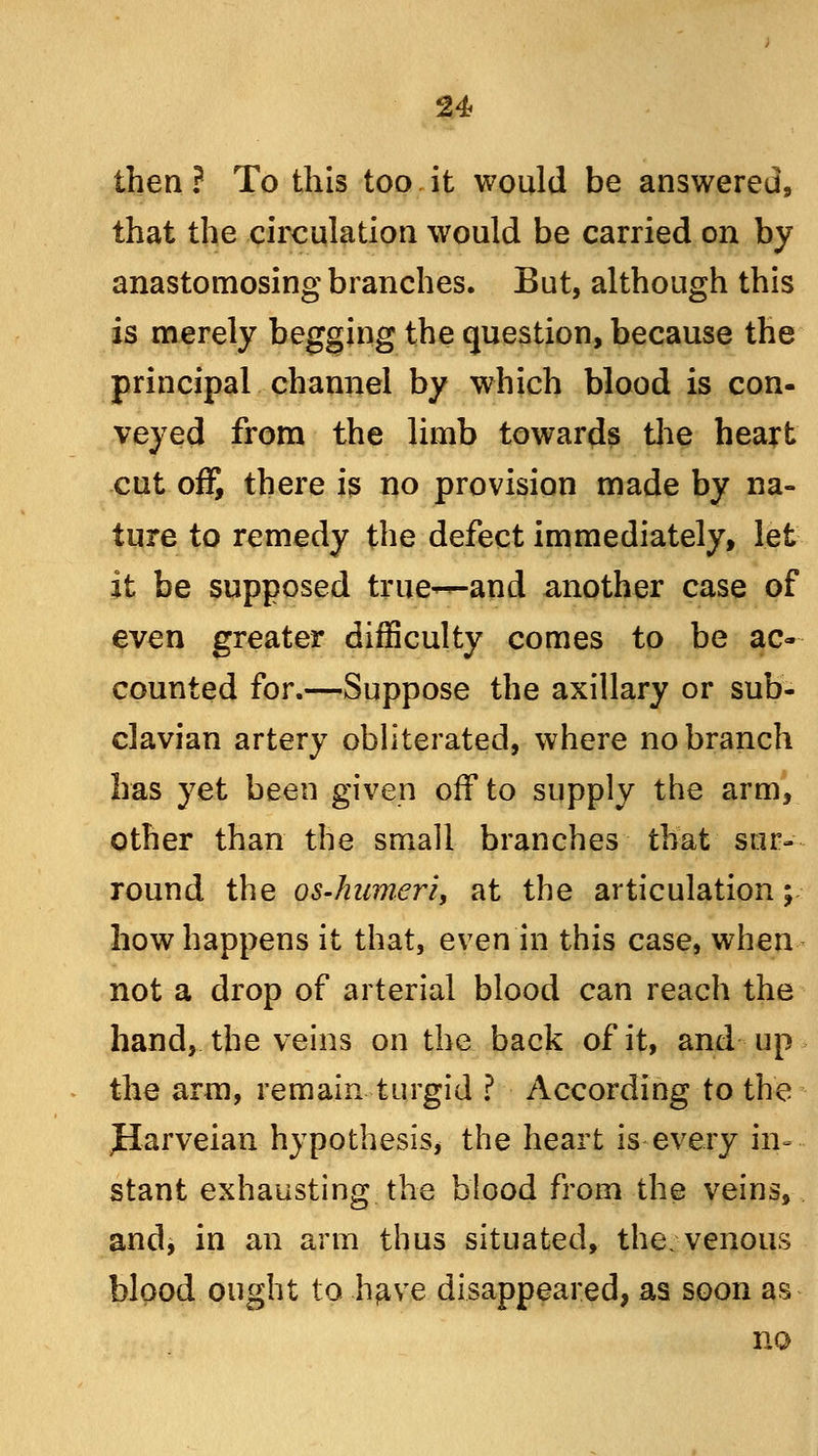 then? To this too it would be answered, that the circulation would be carried on by anastomosing branches. But, although this is merely begging the question, because the principal channel by which blood is con- veyed from the limb towards the heart cut off, there is no provision made by na- ture to remedy the defect immediately, let- it be supposed true—and another case of even greater difficulty comes to be ac- counted for.—Suppose the axillary or sub- clavian artery obliterated, where no branch has yet been given off to supply the arm, other than the small branches that sur- round the os-hnmeri, at the articulation; how happens it that, even in this case, when not a drop of arterial blood can reach the hand, the veins on the back of it, and up the arm, remain turgid ? According to the JIarveian hypothesis, the heart is every in- stant exhausting the blood from the veins, and, in an arm thus situated, the;venous blood ought to .have disappeared, as soon as no