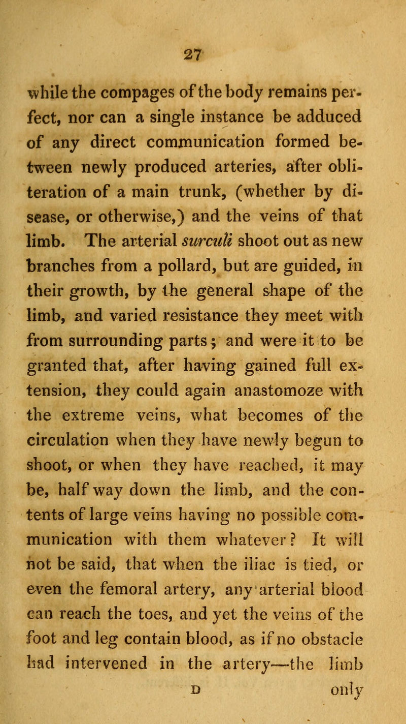 while the compages of the body remains per- fect, nor can a single instance be adduced of any direct communication formed be- tween newly produced arteries, after obli- teration of a main trunk, (whether by di- sease, or otherwise,) and the veins of that limb. The arterial surcuti shoot out as new branches from a pollard, but are guided, in their growth, by the general shape of the limb, and varied resistance they meet with from surrounding parts j and were it to be granted that, after having gained full ex- tension, they could again anastomoze with the extreme veins, what becomes of the circulation when they have newly begun to shoot, or when they have reached, it may be, halfway down the limb, and the con- tents of large veins having no possible com- munication with them whatever ? It will hot be said, that when the iliac is tied, or even the femoral artery, any arterial blood can reach the toes, and yet the veins of the foot and leg contain blood, as if no obstacle had intervened in the artery—the limb d only