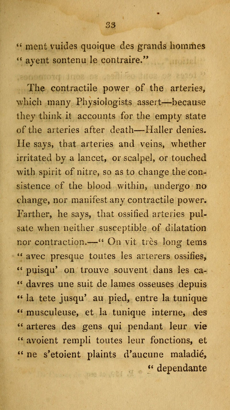  ment vuitles quoique des grands hommes  ayent sontenu le contraire. The contractile power of the arteries, which many Physiologists assert—because they think it accounts for the empty state of the arteries after death—Haller denies. He says, that arteries and veins, whether irritated by a lancet, or scalpel, or touched with spirit of nitre, so as to change the con- sistence of the blood within, undergo no change, nor manifest any contractile power. Farther, he says, that ossified arteries pul- sate when neither susceptible of dilatation nor contraction.— On vit tres long terns *' avec presque toutes les arterers ossifies,  puisqu' on trouve souvent dans les ca-  davres une suit de lames osseuses depuis  la tete jusqu' au pied, entre la tunique  musculeuse, et la tunique interne, des  arteres des gens qui pendant leur vie  avoient rempli toutes leur fonctions, et  ne s'etoient plaints d'aucune maladie,  dependante