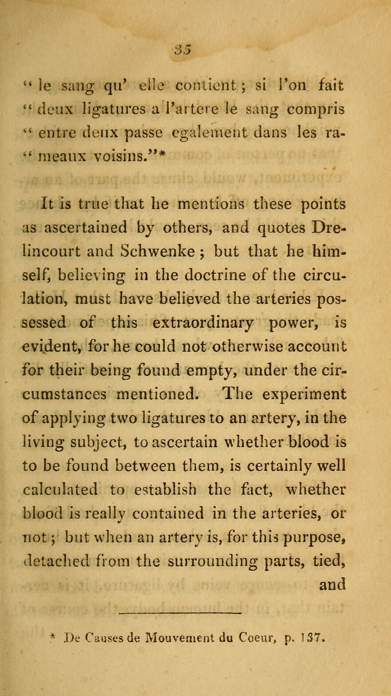  le sang qu' eile contiont; si Ton fait  deux ligatures a l'artere le sang compris *' entre deux passe egalement dans les ra- *.' meaux voisins.* It is true that he mentions these points as ascertained by others, and quotes Dre- lincourt and Schwenke ; but that he him- self, believing in the doctrine of the circu- lation, must have believed the arteries pos- sessed of this extraordinary power, is evident, for he could not otherwise account for their being found empty, under the cir- cumstances mentioned. The experiment of applying two ligatures to an artery, in the living subject, to ascertain whether blood is to be found between them, is certainly well calculated to establish the fact, whether blood is really contained in the arteries, or not; but when an artery is, for this purpose, detached from the surrounding parts, tied, and Be Causes de Mouvement du Coeur, p. 137.