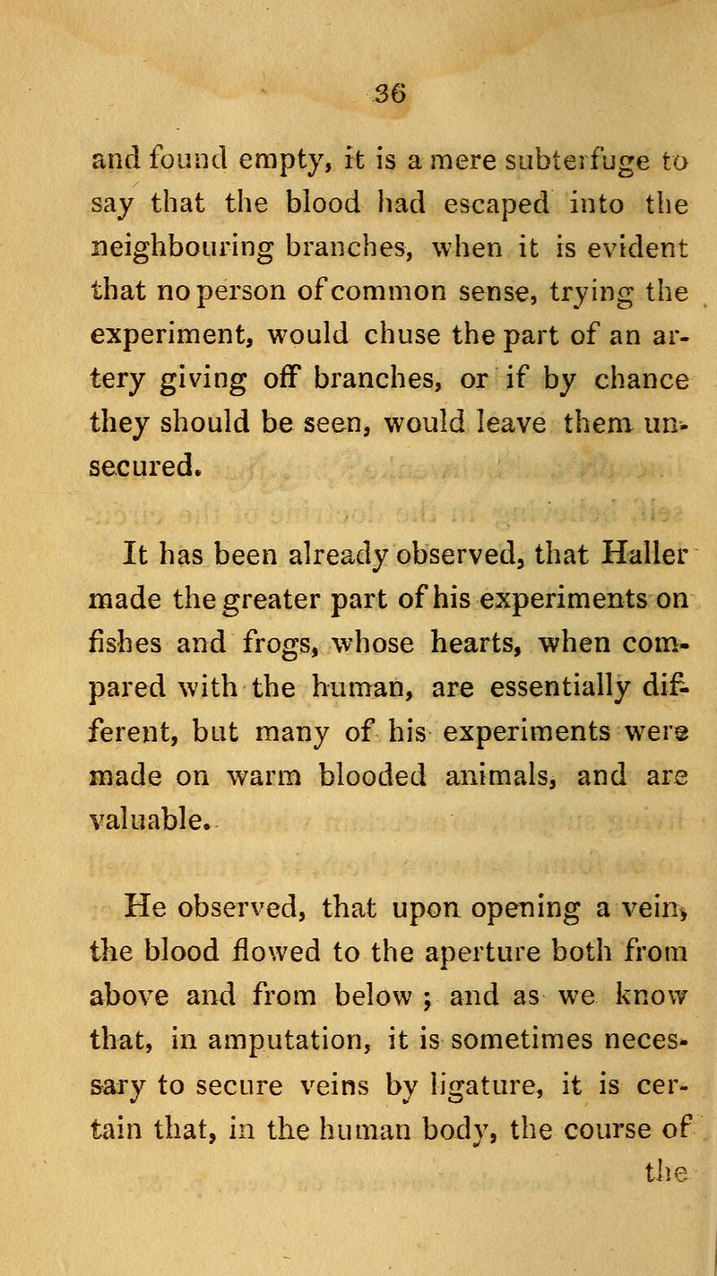 and found empty, it is a mere subterfuge to say that the blood had escaped into the neighbouring branches, when it is evident that no person of common sense, trying the experiment, would chuse the part of an ar- tery giving off branches, or if by chance they should be seen, would leave them un- secured. It has been already observed, that Haller made the greater part of his experiments on fishes and frogs, whose hearts, when com- pared with the human, are essentially dif- ferent, but many of his experiments were made on warm blooded animals, and are valuable. He observed, that upon opening a vein> the blood flowed to the aperture both from above and from below ; and as we know that, in amputation, it is sometimes neces* sary to secure veins by ligature, it is cer- tain that, in the human body, the course of the