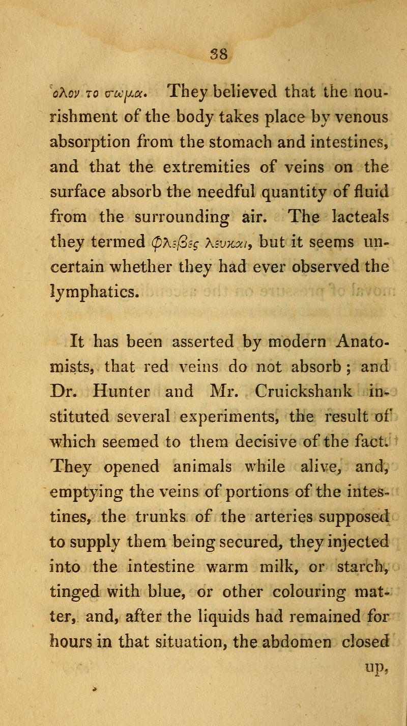 oKov to trochee. They believed that the nou- rishment of the body takes place by venous absorption from the stomach and intestines, and that the extremities of veins on the surface absorb the needful quantity of fluid from the surrounding air. The lacteals they termed 0X:-f2c-g \svk?j, but it seems un- certain whether they had ever observed the lymphatics. It has been asserted by modern Anato- mists, that red veins do not absorb ; and Dr. Hunter and Mr. Cruickshank in- stituted several experiments, the result of which seemed to them decisive of the fact. They opened animals while alive, and, emptying the veins of portions of the intes- tines, the trunks of the arteries supposed to supply them being secured, they injected into the intestine warm milk, or starch, tinged with blue, or other colouring mat- ter, and, after the liquids had remained for hours in that situation, the abdomen closed up,