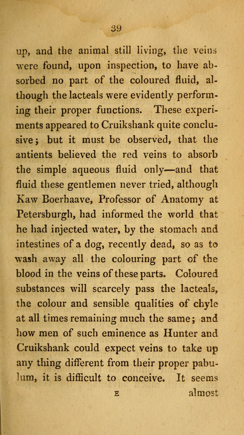 up, and the animal still living, the veins were found, upon inspection, to have ab- sorbed no part of the coloured fluid, al- though thelacteals were evidently perform- ing their proper functions. These experi- ments appeared to Cruikshank quite conclu- sive; but it must be observed, that the antients believed the red veins to absorb the simple aqueous fluid only—and that fluid these gentlemen never tried, although Kaw Boerhaave, Professor of Anatomy at Petersburgh, had informed the world that he had injected water, by the stomach and intestines of a dog, recently dead, so as to wash away all the colouring part of the blood in the veins of these parts. Coloured substances will scarcely pass the lacteals, the colour and sensible qualities of chyle at all times remaining much the same; and how men of such eminence as Hunter and Cruikshank could expect veins to take up any thing different from their proper pabu- lum, it is difficult to conceive. It seems e almost