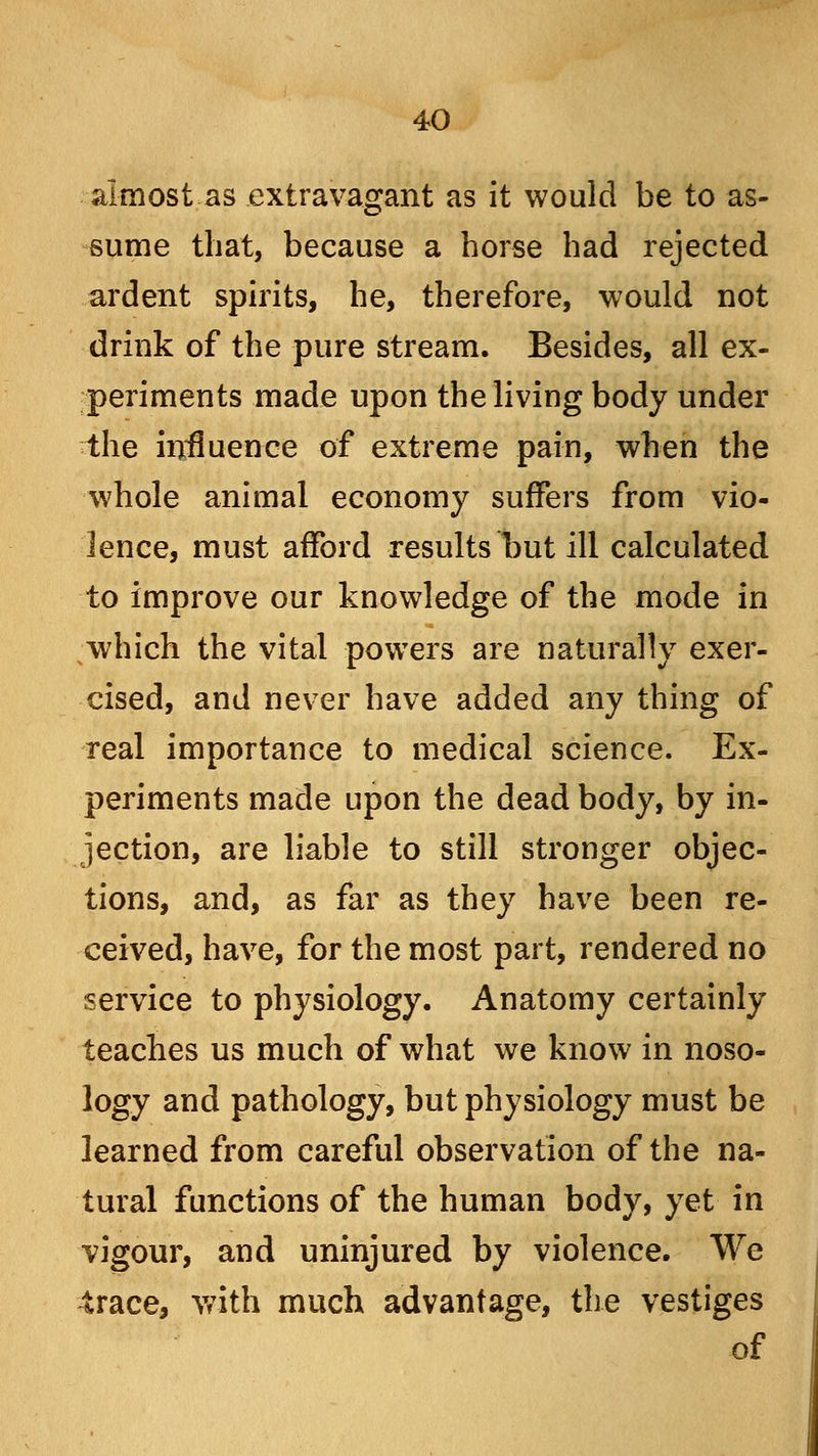 almost as extravagant as it would be to as- sume that, because a horse had rejected ardent spirits, he, therefore, would not drink of the pure stream. Besides, all ex- periments made upon the living body under the influence of extreme pain, when the whole animal economy suffers from vio- lence, must afford results but ill calculated to improve our knowledge of the mode in which the vital powers are naturally exer- cised, and never have added any thing of real importance to medical science. Ex- periments made upon the dead body, by in- jection, are liable to still stronger objec- tions, and, as far as they have been re- ceived, have, for the most part, rendered no service to physiology. Anatomy certainly teaches us much of what we know in noso- logy and pathology, but physiology must be learned from careful observation of the na- tural functions of the human body, yet in vigour, and uninjured by violence. We trace, with much advantage, the vestiges of