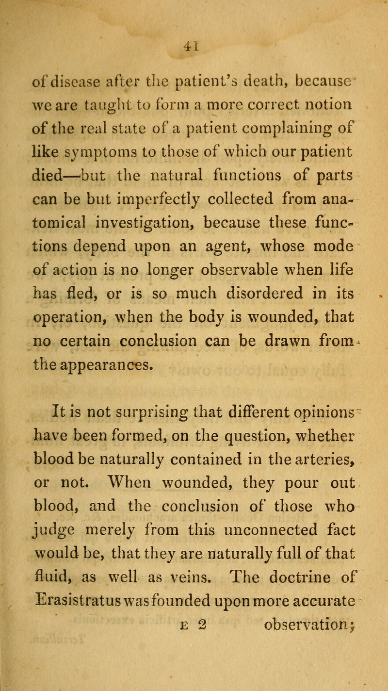 of disease after the patient's death, because we are taught to form a more correct notion of the real state of a patient complaining of like symptoms to those of which our patient died—but the natural functions of parts can be but imperfectly collected from ana- tomical investigation, because these func- tions depend upon an agent, whose mode of action is no longer observable when life has fled, or is so much disordered in its operation, when the body is wounded, that no certain conclusion can be drawn from the appearances. It is not surprising that different opinions have been formed, on the question, whether blood be naturally contained in the arteries, or not. When wounded, they pour out blood, and the conclusion of those who judge merely from this unconnected fact would be, that they are naturally full of that fluid, as well as veins. The doctrine of Erasistratus was founded upon more accurate e 2 observation ^