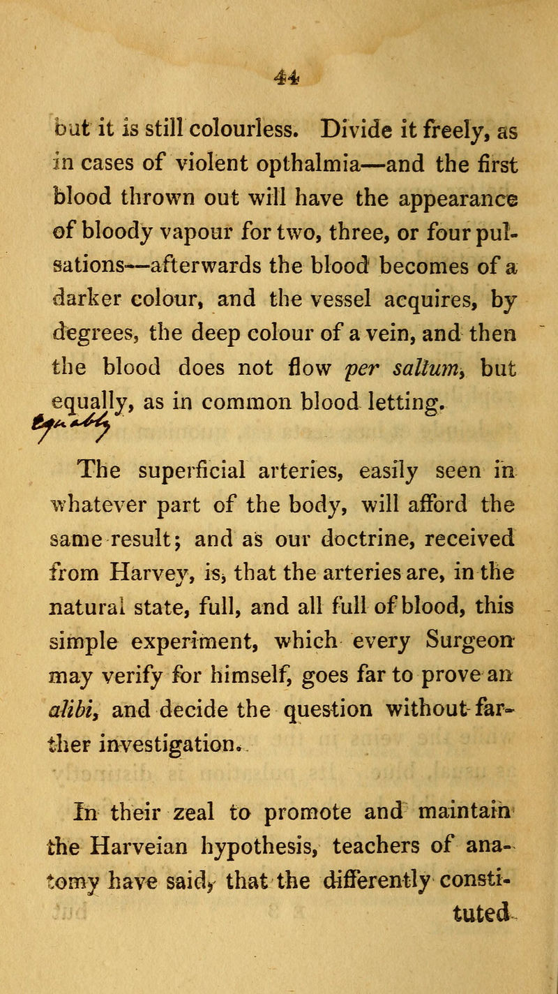 but it is still colourless. Divide it freely, as in cases of violent opthalmia—and the first blood thrown out will have the appearance of bloody vapour for two, three, or four pul- sations—afterwards the blood becomes of a darker colour, arid the vessel acquires, by degrees, the deep colour of a vein, and then the blood does not flow per salium, but equally, as in common blood letting. The superficial arteries, easily seen in whatever part of the body, will afford the same result; and as our doctrine, received from Harvev, is* that the arteries are, in the natural state, full, and all full of blood, this simple experiment, which every Surgeon- may verify for himself, goes far to prove an alibi, and decide the question without far- ther investigation* In their zeal to promote and maintain the Harveian hypothesis, teachers of ana- tomy have said> that the differently consti- tuted